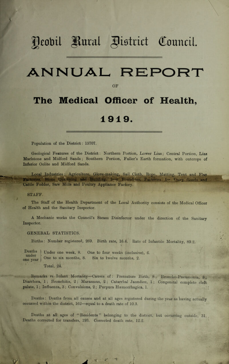 ^cobil Jluial Jmtcict Council. ANNUAL- REPORT OF The Medical Officer of Health, 1919. Population of the District: 15707. Geological Features of the District: Northern Portion, Lower Lias; Central Portion, Lias Marlstone and Midford Sands; Southern Portion, Fuller’s Earth formation, with outcrops of Inferior Oolite and Midford Sands. Local^ Industries l Agriculture, ^ove-inaking,^ Sai^C FactonesT*' JKone ^ Quarrying and Building. Irnii^Found Cattle Fodder, Saw Mills and Poultry Appliance Factory. STAFF. The Staff of the Health Department of the Local Authority consists of the Medical Officer of Health and the Sanitary Inspector. A Mechanic works the Council’s Steam Disinfector under the direction of the Sanitary Inspector. GENERAL STATISTICS. Births: Number registered, 269. Birth rate, 16.4. Rate of Infantile Mortality, 89.2. Deaths ] Under one week, 8. One to four weeks (inclusive), 6. UIIG6r ^ one year | months, 8. Six to twelve months, 2. Total, 24. Remarks re Infant Mortality—Causes of : Premature Birth, 8; Broncho-Pneumonia, 3; Diarrhoea, 1 ; Bronchitis, 2; Marasmus, 2 ; Catarrhal Jaundice, 1 ; Congenital complete cleft palate, 1; Influenza, 3 ; Convulsions, 2 ; Purpura Haemorrhagica, 1. Deaths : Deaths from all causes and at all ages registered during the year as having actually occurred within the district, 162—equal to a death rate of 10.3. Deaths at all ages of “ Residents ” belonging to the district, but occurring outside, 31. Deaths corrected for transfers, 193. Corrected death rate, 12.2. 1 ^P^g.^att^, Tmt aR.d .Zlajt e&l.FactdneC_‘,Ji'r Dg,iry Goods and