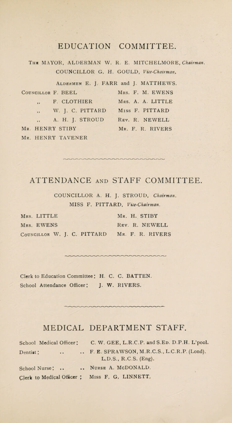 EDUCATION COMMITTEE. The MAYOR, ALDERMAN W. R. E. MITCH ELMORE, Chairman. COUNCILLOR G. H. GOULD, Vice-Chairman. Aldekmen E. J. FARR and J. MATTHEWS. Councillor F. BEEL ,, F. CLOTHIER ,, W. J. C. PITTARD ,, A. H. J. STROUD Mr. HENRY STIBY Mr. HENRY TAVENER Mrs. F. M. EWENS Mrs. A. A. LITTLE Miss F. PITTARD Rev. R. NEWELL Mr. F. R. RIVERS ATTENDANCE and STAFF COMMITTEE. COUNCILLOR A. H. J. STROUD, Chairman. MISS F. PITTARD, Vice-Chairman. Mrs. LITTLE Mr. H. STIBY Mrs. EWENS Rev. R. NEWELL Councillor W. J. C. PITTARD Mr. F. R. RIVERS Clerk to Education Committee: H. C. C. BATTEN. School Attendance Officer: J. W. RIVERS. MEDICAL DEPARTMENT STAFF. School Medical Officer: C. W. GEE, L.R.C.P. and S.Ed. D.P.H. L’pool. Dentist: .. .. F. E. SPRAWSON, M.R.C.S., L.C.R.P. (Lond). L.D.S., R.C.S. (Eng). School Nurse: .. .. Nurse A. McDONALD. Clerk to Medical Officer ; Miss F. G, LINNETT,