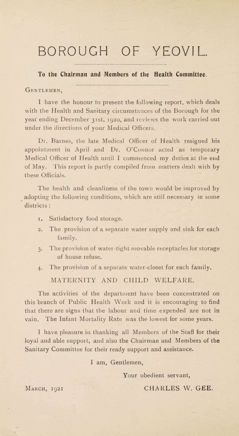 To the Chairman and Members of the Health Committee. Gentlemen, I have the honour to present the following report, which deals with the Health and Sanitary circumstances of the Borough for the year ending December 31st, 1920, and reviews the work carried out under the directions of your Medical Officers. Dr. Barnes, the late Medical Officer of Health resigned his appointment in April and Dr. O’Connor acted as temporary Medical Officer of Health until I commenced my duties at the end of May. This report is partly compiled from matters dealt with by these Officials. The health and cleanliness of the town would be improved by adopting the following conditions, which are still necessary in some districts : 1. Satisfactory food storage. 2. The provision of a separate water supply and sink for each family. 3. The provision of water-tight movable receptacles for storage of house refuse. 4. The provision of a separate water-closet for each family. MATERNITY AND CHILD WELFARE. The activities of the department have been concentrated on this branch of Public Health Work and it is encouraging to find that there are signs that the labour and time expended are not in vain. The Infant Mortality Rate was the lowest for some years. I have pleasure in thanking all Members of the Staff for their loyal and able support, and also the Chairman and Members of the Sanitary Committee for their ready support and assistance. I am, Gentlemen, Your obedient servant, March, 1921 CHARLES W. GEE.