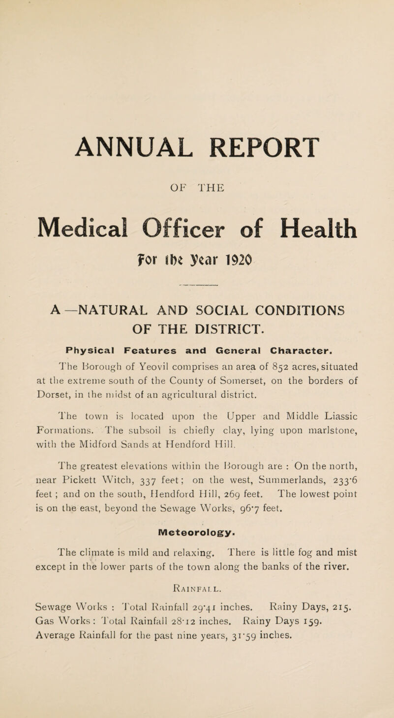 ANNUAL REPORT OF THE Medical Officer of Health For i hi year 1920 A—NATURAL AND SOCIAL CONDITIONS OF THE DISTRICT. Physical Features and General Character. The Borough of Yeovil comprises an area of 852 acres, situated at the extreme south of the County of Somerset, on the borders of Dorset, in the midst of an agricultural district. The town is located upon the Upper and Middle Liassic Formations. The subsoil is chiefly clay, lying upon marlstone, with the Midford Sands at Hendford Hill. The greatest elevations within the Borough are : On the north, near Pickett Witch, 337 feet; on the west, Summerlands, 233-6 feet ; and on the south, Hendford Hill, 269 feet. The lowest point is on the east, beyond the Sewage Works, 96*7 feet. Meteorology. The climate is mild and relaxing. There is little fog and mist except in the lower parts of the town along the banks of the river. Rainfall. Sewage Works : Total Rainfall 29*41 inches. Rainy Days, 215. Gas Works: Total Rainfall 28-12 inches. Rainy Days 159. Average Rainfall for the past nine years, 31*59 inches.