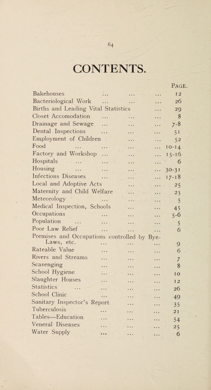 CONTENTS. Bakehouses • * • Page. I 2 Bacteriological Work • • • 26 Births and Leading Vital Statistics • • • 29 Closet Accomodation • • • 8 Drainage and Sewage • • • ;-8 Dental Inspections • • • 51 Employment of Children • • • 52 Food • • • IO-I4 Factory and Workshop ... • • • 15-16 Hospitals • • • 6 Housing • • • 30-31 Infectious Diseases • • • 17-18 Local and Adoptive Acts • • • 25 Maternity and Child Welfare • • • 23 Meteorology ... ... • • • 5 Medical Inspection, Schools • • • 45 Occupations • • • 5-6 Population • • • 5 Poor Law Relief • • • 6 Premises and Occupations controlled by Bye- Laws, etc. 9 Rateable Value • • • 6 Rivers and Streams • • • 7 Scavenging • • • 8 School Hygiene • • • 10 Slaughter Houses • • • 12 Statistics • • • 26 School Clinic • • • 49 Sanitary Inspector’s Report • • • 35 Tuberculosis • • • 21 T ables—Education • • • . 54 Veneral Diseases • • • 25 Water Supply • • • 6 *