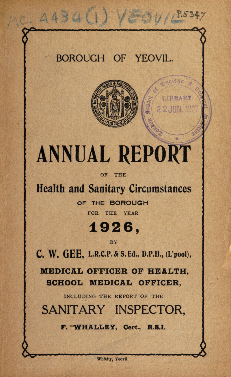 ANNUAL REPORT OF THE v i Health and Sanitary Circumstances OF THE BOROUGH FOR THE YEAR 1926, C. W. GEE, L.R.C.P.& S. Ed., D.P.H., (L’pool), MEDICAL OFFICER OF HEALTH, SCHOOL MEDICAL OFFICER, INCLUDING THE REPORT OF THE SANITARY INSPECTOR, F. WHALLEY, Cert, R.S.I. Whitby, Yeovil. A '