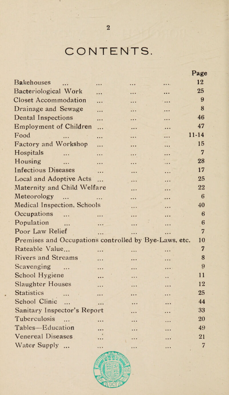 CONTENTS. Page Bakehouses ... ... ... ... 12 Bacteriological Work ... ... ... 25 Closet Accommodation ... ... ... 9 Drainage and Sewage ... ... ... 8 Dental Inspections ... ... ... 46 Employment of Children ... ... ... 47 Food ... ... ... ... 11-14 Factory and Workshop ... ... ... 15 Hospitals ... ... ... ... 7 Housing ... ... ... ... 28 Infectious Diseases ... ... ... 17 Local and Adoptive Acts ... ... ... 25 Maternity and Child Welfare ... ... 22 Meteorology ... ... ... ... 6 Medical Inspection, Schools ... ... 40 Occupations ... ... ... ... 6 Population ... ... ... ... 6 Poor Law Relief ... ... ... 7 Premises and Occupations controlled by Bye-Laws, etc. 10 Rateable Value... ... ... ... 7 Rivers and Streams ... ... ... 8 Scavenging ... ... ... ... 9 School Hygiene ... ... .. 11 Slaughter Houses ... ... ... 12 Statistics ... ... ... ... 25 School Clinic ... ... ... ... 44 Sanitary Inspector’s Report ... ... 33 Tuberculosis ... ... ... ... 20 Tables—Education ... ... ... 49 Venereal Diseases ..[ ... ... 21 Water Supply ... ... ... ,.. 7