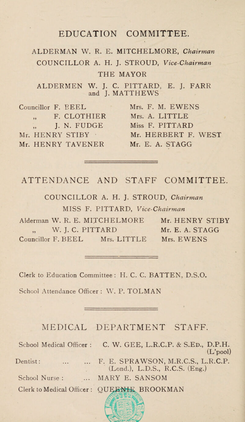 EDUCATION COMMITTEE. ALDERMAN W. R. E. MITCHELMORE, Chairman COUNCILLOR A. H. J. STROUD, Vice-Chairman THE MAYOR ALDERMEN W. J. C. PITTARD, E. J. FARR and J. MATTHEWS Councillor F. REEL „ F. CLOTHIER „ J. N. FUDGE Mr. HENRY STIBY • Mr. HENRY TAVENER Mrs. F. M. EWENS Mrs. A. LITTLE Miss F. PITTARD Mr. HERBERT F. WEST Mr. E. A. STAGG ATTENDANCE AND STAFF COMMITTEE. COUNCILLOR A. H. J. STROUD, Chairman MISS F. PITTARD, Vice-Chairman Alderman W. R. E. MIJCHELMORE „ W. J. C. PITTARD Councillor F. BEEL Mrs. LITTLE Mr. HENRY STIBY Mr. E. A. STAGG Mrs. EWENS Clerk to Education Committee : H. C. C. BATTEN, D.S.O. School Attendance Officer : W. P. TOLMAN MEDICAL School Medical Officer : Dentist: School Nurse : Clerk to Medical Officer : DEPARTMENT STAFF. C. W. GEE, L.R.C.P. & S.Ed., D.P.H. (L’pool) F. E. SPRAWSON, M.R.C.S., L.R.C.P. (Lond.), L.D.S., R.C.S. (Eng.) MARY E. SANSOM