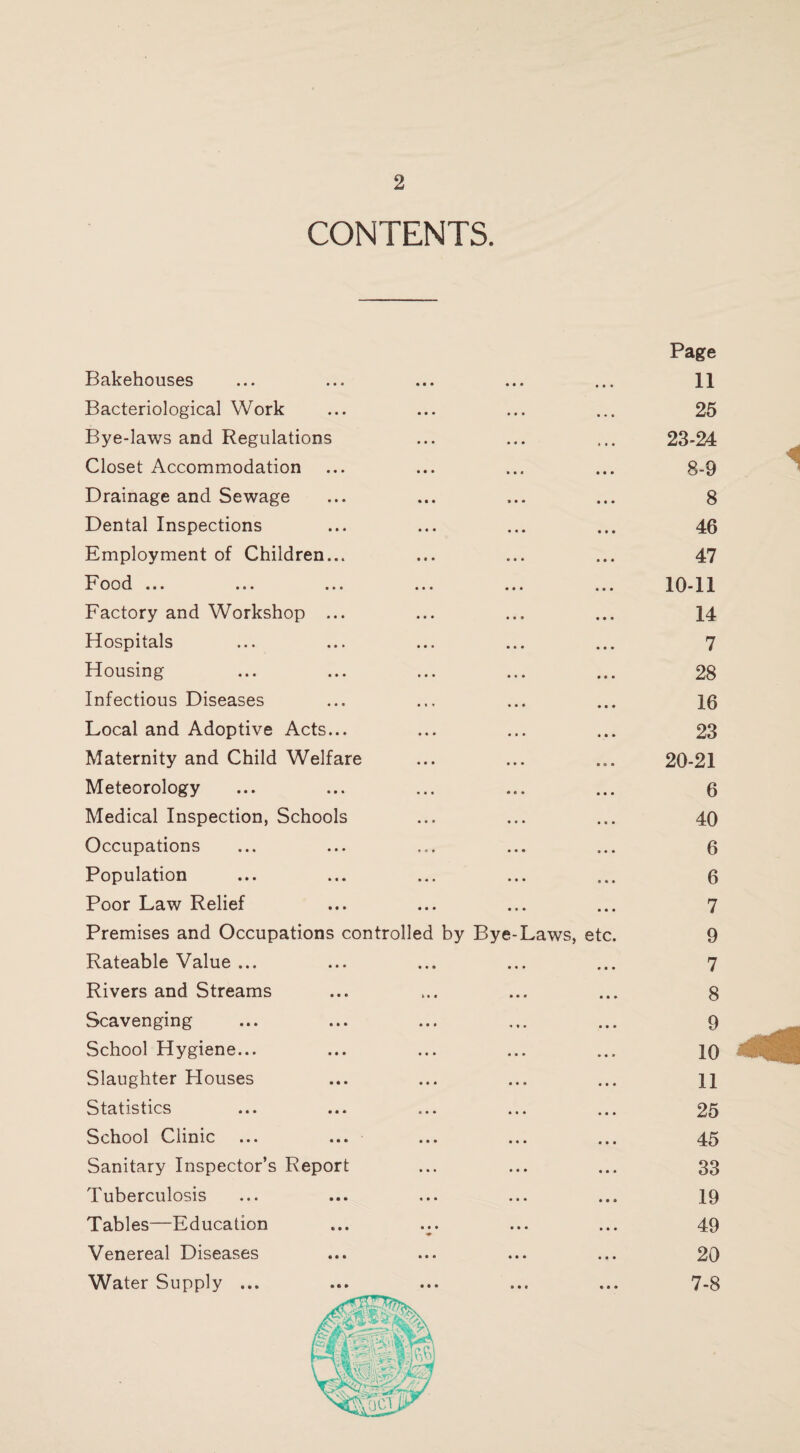 CONTENTS. Page Bakehouses • • • • • • • • « 11 Bacteriological Work • • • • • • 25 Bye-laws and Regulations • • • • • • 23-24 Closet Accommodation • • • i • t 8-9 Drainage and Sewage • • « 9 • • 8 Dental Inspections • • • • « • 46 Employment of Children... • • • • • • 47 Food ... ... ... • • • • • • 10-11 Factory and Workshop ... • • • • • » 14 Hospitals • • • • • • 7 Housing » • • • • • 28 Infectious Diseases • » • • • • 16 Local and Adoptive Acts... • • ♦ « • • 23 Maternity and Child Welfare • • • • • • 20-21 Meteorology • • • • • • 6 Medical Inspection, Schools • • • • • • 40 Occupations t « 1 • • • 6 Population • « • • • • 6 Poor Law Relief • • ♦ • • • 7 Premises and Occupations controlled by Bye-Laws, etc. 9 Rateable Value ... • • • • • • 7 Rivers and Streams > • • • • • 8 Scavenging • • • 1 1 • 9 School Hygiene... • • • • • • 10 Slaughter Houses • • • • • » 11 Statistics • • • • • • 25 School Clinic • • • • • • 45 Sanitary Inspector’s Report • • • • • • 33 Tuberculosis • • • • • • 19 Tables—Education • • • • • • 49 Venereal Diseases • • • • • • 20 Water Supply ... • • • • • # « • • 7-8