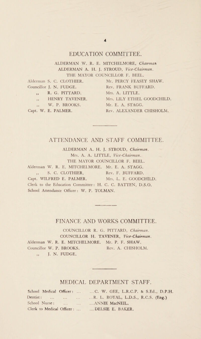 EDUCATION COMMITTEE. ALDERMAN W. R. E. MITCHELMORE, Chairman ALDERMAN A. H. J. STROUD, Vice-Chairman. THE MAYOR COUNCILLOR F. BEEL. Alderman S. C. CLOTHIER. Councillor J. N. FUDGE. ,, R. G. PITTARD. ,, HENRY TAVENER. ,, W. P. BROOKS. Capt. W. E. PALMER. Mr. PERCY FEASEY SHAW. Rev. FRANK BUFFARD. Mrs. A. LITTLE. Mrs. LILY ETHEL GOODCHILD. Mr. E. A. STAGG. Rev. ALEXANDER CHISHOLM. ATTENDANCE AND STAFF COMMITTEE. ALDERMAN A. H. J. STROUD, Chairman. Mrs. A. A. LITTLE, Vice-Chairman. THE MAYOR COUNCILLOR F. BEEL. Alderman W. R. E. MITCHELMORE. Mr. E. A. STAGG. ,, S. C. CLOTHIER. Rev. F. BUFFARD. Capt. WILFRED E. PALMER. Mrs. L. E. GOODCHILD. Clerk to the Education Committee: H. C. C. BATTEN, D.S.O. School Attendance Officer: W. P. TOLMAN. FINANCE AND WORKS COMMITTEE. COUNCILLOR R. G. PITTARD, Chairman. COUNCILLOR H. TAVENER, Vice-Chairman. Alderman W. R. E. MITCHELMORE. Mr. P. F. SHAW. Councillor W. P. BROOKS. Rev. A. CHISHOLM. „ J. N. FUDGE. MEDICAL School Medical Officer: DEPARTMENT STAFF. ...C. W. GEE, L.R.C.P. & S.Ed., D.P.H. Dentist: .R. L. ROYAL, L.D.S., R.C.S. (Eng.) School Nurse : .ANNIE MacNEIL. Clerk to Medical Officer: ... ...DELSIE E. BAKER.