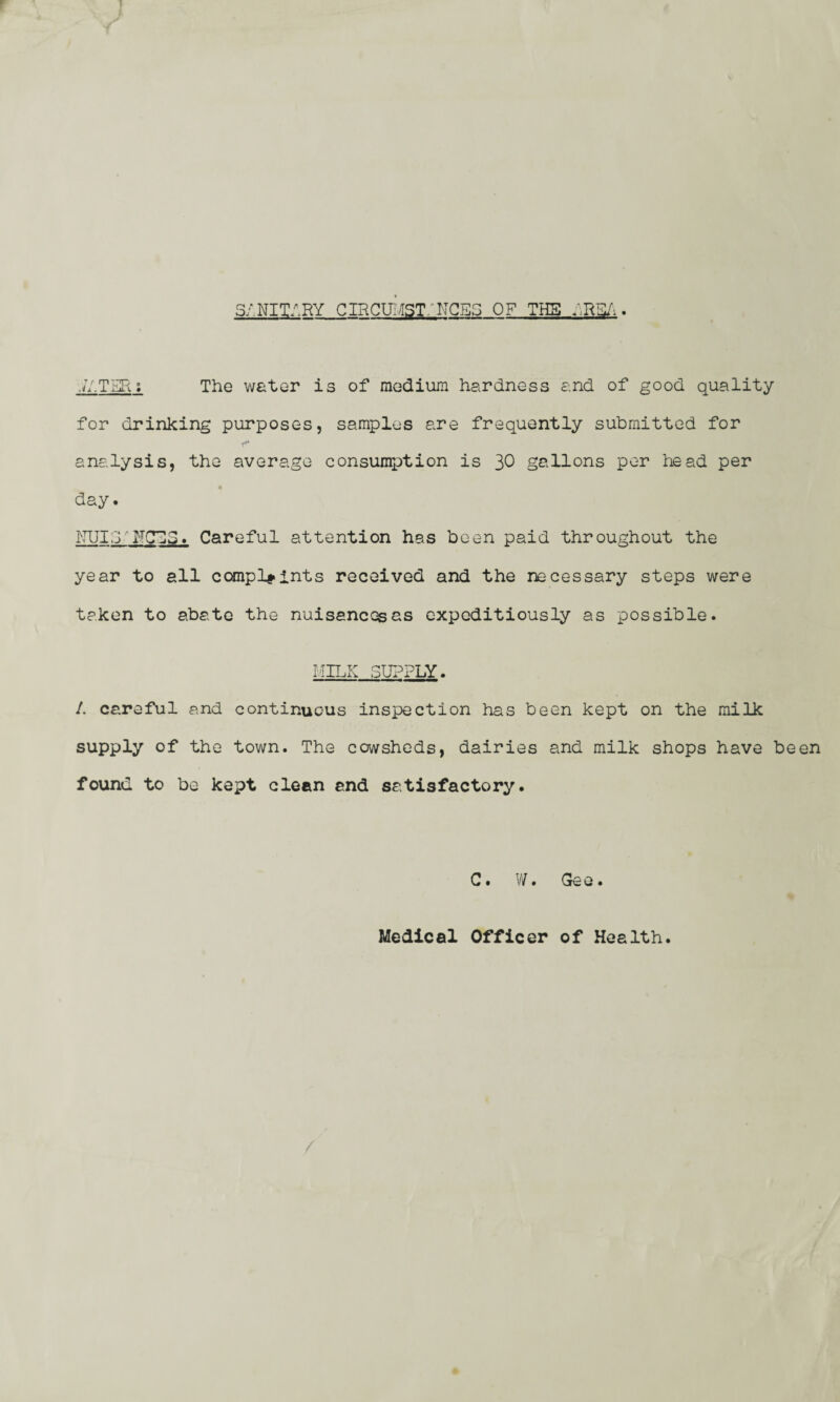 I 5/.NIT/.RY CIRCUMST/ NCB3 OF THE YRSA. .//.TER; The water is of medium hardness and of good quality for drinking purposes, samples are frequently submitted for analysis, the average consumption is 30 gallons per head per day. HUId ~FCE3. Careful attention has been paid throughout the year to all complaints received and the necessary steps were taken to abate the nuisances as expeditiously as possible. MILK SUPPLY. 1. careful and continuous inspection has been kept on the milk supply of the town. The cowsheds, dairies and milk shops have been found to be kept clean and satisfactory. C. W. Gee. Medical Officer of Health.