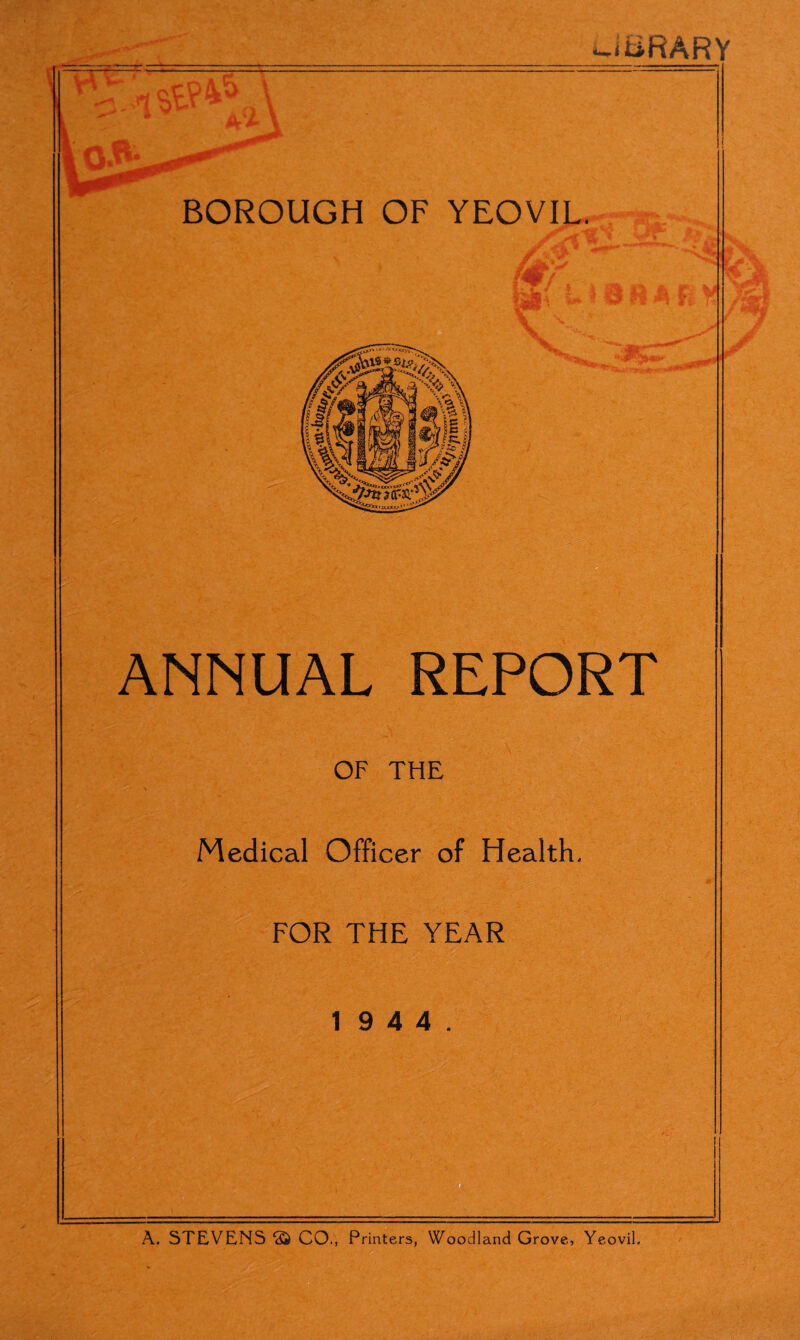 Wi liifiARY — A A BOROUGH OF YEOVIL. ANNUAL REPORT OF THE Medical Officer of Health. FOR THE YEAR 1 9 4 4. A. STEVENS <£> CO., Printers, Woodland Grove, Yeovil.