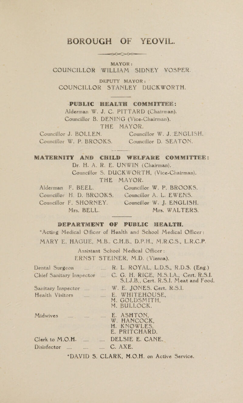 MAYOR : COUNCILLOR WILLIAM SIDNEY VOSPER. DEPUTY MAYOR: COUNCILLOR STANLEY DUCKWORTH. PUBLIC HEALTH COMMITTEE: Alderman W. J. C- PITTARD (Chairman). Councillor B. DENING (Vice-Chairman). THE MAYOR. Councillor J. BOLLEN. Councillor W. J. ENGLISH. Councillor W. P. BROOKS. Councillor D. SEATON. MATERNITY AN© CHILD WELFARE COMMITTEE: Dr. H. A. R. E. UNWIN (Chairman). Councillor S. DUCKWORTH, (Vice-Chairman). THE Alderman F. BEEL. Councillor H. D. BROOKS, Councillor F. SHORNEY. Mrs. BELL. MAYOR. Councillor W. P. BROOKS. Councillor A. L. EWENS. Councillor W. J. ENGLISH. Mrs. WALTERS. DEPARTMENT OF PUBLIC HEALTH. *Acting Medical Officer of Health and School Medical Officer: MARY E. HAGUE, M.B.. C.H.B., D.P.H., M.R.C.S., L.R.C.P. Assistant School Medical Officer: ERNST STEINER, M.D. (Vienna). Dental Surgeon .... . R. L. ROYAL, L.D.S., R.D.S. (Eng.) Chief Sanitary Inspector . C. G. H. RICE, M.S.I.A., Cert. R.S.I. S.I.J.B,, Cert. R.S.I. Meat and Food. Sanitary Inspector . . W. E. JONES. Cert. R.S.I. Health Visitors . E. WHITEHOUSE, M. GOLDSMITH, M. BULLOCK. Midwives . . . E. ASHTON, W. HANCOCK, H. KNOWLES, E. PRITCHARD. Clerk to M.O.H. DELSIE E. CANE. Disinfector . . C. AXE. *DAVID S. CLARK, M.O.H. on Active Service.