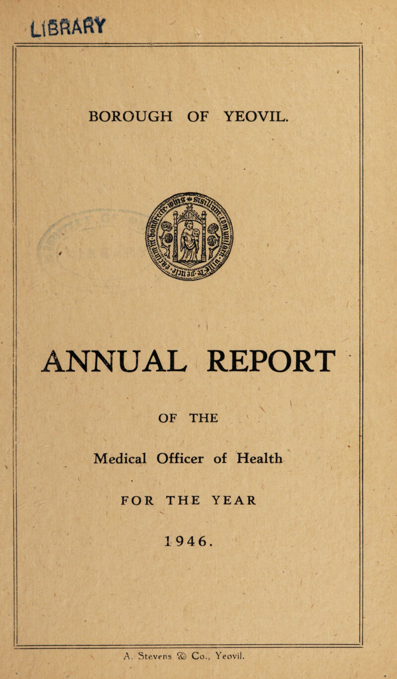 LlSfiAftV BOROUGH OF YEOVIL. ANNUAL REPORT OF THE \ Medical Officer of Health A FOR THE YEAR 1946. A. Stevens *£) Co., Yeovil.