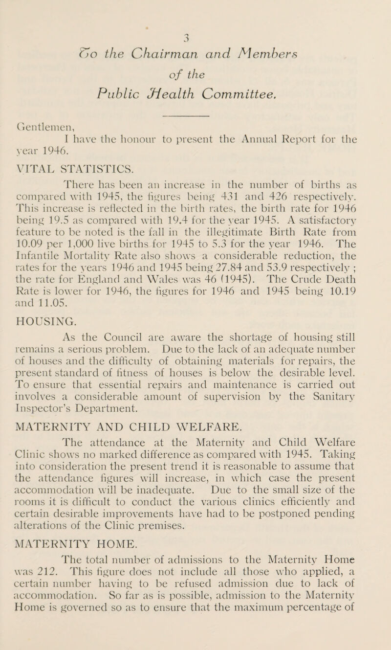 Co the Chairman and Members of the Public Jiealth Committee. Gentlemen, I have the honour to present the Annual Report for the year 1946. VITAL STATISTICS. There has been an increase in the number of births as compared with 1945, the figures being 431 and 426 respectively. This increase is reflected in the birth rates, the birth rate for 1946 being 19.5 as compared with 19.4 for the year 1945. A satisfactory feature to be noted is the fall in the illegitimate Birth Rate from 10.09 per 1,000 live births for 1945 to 5.3 for the year 1946. The Infantile Mortality Rate also shows a considerable reduction, the rates for the years 1946 and 1945 being 27.84 and 53.9 respectively ; the rate for England and Wales was 46 (1945). The Crude Death Rate is lower for 1946, the figures for 1946 and 1945 being 10.19 and 11.05. HOUSING. As the Council are aware the shortage of housing still remains a serious problem. Due to the lack of an adequate number of houses and the difficulty of obtaining materials for repairs, the present standard of fitness of houses is below the desirable level. To ensure that essential repairs and maintenance is carried out involves a considerable amount of supervision by the Sanitary Inspector’s Department. MATERNITY AND CHILD WELFARE. The attendance at the Maternity and Child Welfare Clinic shows no marked difference as compared with 1945. Taking into consideration the present trend it is reasonable to assume that the attendance figures will increase, in which case the present accommodation will be inadequate. Due to the small size of the rooms it is difficult to conduct the various clinics efficiently and certain desirable improvements have had to be postponed pending alterations of the Clinic premises. MATERNITY HOME. The total number of admissions to the Maternity Home was 212. This figure does not include all those who applied, a certain number having to be refused admission due to lack of accommodation. So far as is possible, admission to the Maternity Home is governed so as to ensure that the maximum percentage of