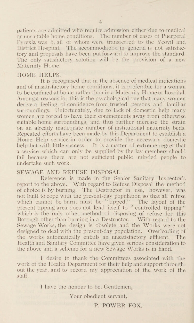 patients are admitted who require admission either due to medical or unsuitable home conditions. The number of cases of Puerperal Pyrexia was 6, all of whom were transferred to the Yeovil and District Hospital. The accommodation in general is not satisfac¬ tory and proposals have been put forward to improve the standard. The only satisfactory solution will be the provision of a new Maternity Home. HOME HELPS. It is recognised that in the absence of medical indications and of unsatisfactory home conditions, it is preferable for a woman to be confined at home rather than in a Maternity Home or hospital. Amongst reasons for this is the psychological one that many women derive a feeling of confidence from trusted persons and familiar surroundings. Unfortunately, due to lack of domestic help many women are forced to have their confinements away from otherwise suitable home surroundings, and thus further increase the strain on an already inadequate number of institutional maternity beds. Repeated efforts have been made by this Department to establish a Home Help service in order to provide the necessary domestic help but with little success. It is a matter of extreme regret that a service which can only be supplied by the lay members should fail because there are not sufficient public minded people to undertake such work. SEWAGE AND REFUSE DISPOSAL. Reference is made in the Senior Sanitary Inspector’s report to the above. With regard to Refuse Disposal the method of choice is by burning. The Destructor in use, however, was not built to cope with the present-day population so that all refuse which cannot be burnt must be “ tipped.” The layout of the present tipping area does not lend itself to “controlled tipping” which is the only other method of disposing of refuse for this Borough other than burning in a Destructor. With regard to the Sewage Works, the design is obsolete and the Works were not designed to deal with the present-day population. Overloading of the works automatically entails an unsatisfactory effluent. The Health and Sanitary Committee have given serious consideration to the above and a scheme for a new Sewage Works is in hand. I desire to thank the Committees associated with the work of the Health Department for their help and support through¬ out the year, and to record my appreciation of the work of the staff. I have the honour to be, Gentlemen, Your obedient servant, P. POWER FOX.