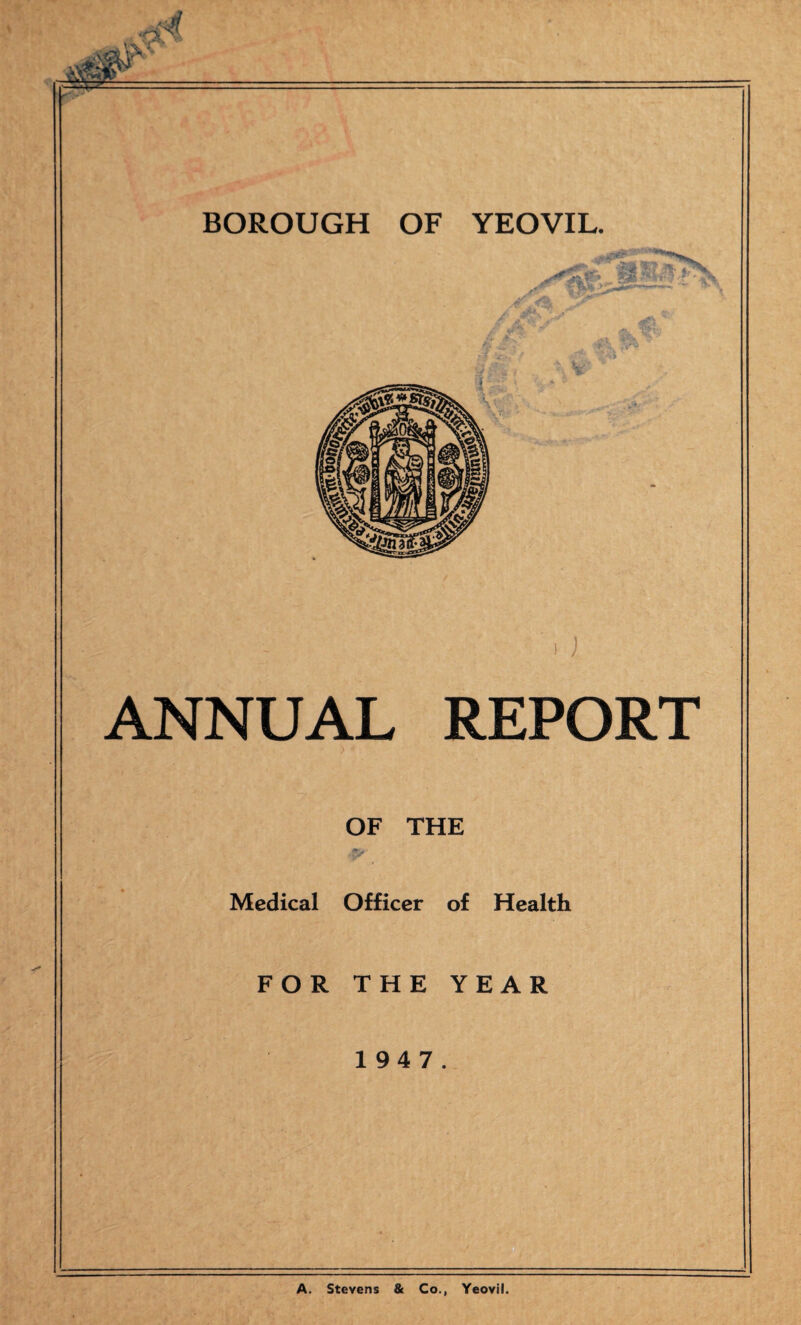 • f.'' BOROUGH OF YEOVIL. ANNUAL REPORT OF THE Medical Officer of Health FOR THE YEAR 1 94 7. A. Stevens & Co., Yeovil.