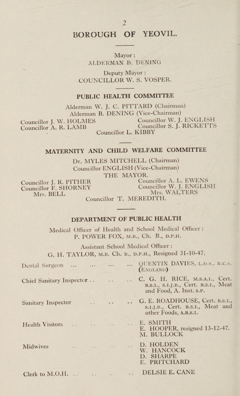 BOROUGH OF YEOVIL. Mayor : ALDERMAN B. DENING Deputy Mayor : COUNCILLOR W. S. VOSPER. PUBLIC HEALTH COMMITTEE Alderman W. J. C. PITTARD (Chairman) Alderman B. DENING (Vice-Chairman) Councillor L W. HOLMES Councillor W. J. ENGLISH Councillor A. R. LAMB Councillor S. J. RICKETTS Councillor L. KIBBY MATERNITY AND CHILD WELFARE COMMITTEE Dr. MYLES MITCHELL (Chairman) Councillor ENGLISH (Vice-Chairman) THE MAYOR. Councillor J. R. PITHER Councillor A. L. EWENS Councillor F. SHORNEY Councillor W. J. ENGLISH Mrs. BELL _ Mrs. WALTERS Councillor T. MEREDITH. DEPARTMENT OF PUBLIC HEALTH Medical Officer of Health and School Medical Officer : P. POWER FOX, m.b., Ch. B., d.p.h. Assistant School Medical Officer : G. H. TAYLOR, m.b. Ch. b., d.p.h., Resigned 31-10-47. ... QUENTIN DAVIES, l.d.s., r.c.s. (England) . . C. G. H. RICE, m.s.a.i., Cert. r. s.i., s.i.j.b., Cert. R.S.I., Meat and Food, A. Inst. s.p. .. G. E. ROADHOUSE, Cert, r.s.i., s. i.j.b., Cert, r.s.i., Meat and other Foods, a.r.s.i. . . E. SMITH E. HOOPER, resigned 13-12-47. M. BULLOCK . . D. HOLDEN W. HANCOCK D. SHARPE E. PRITCHARD Dental Surgeon Chief Sanitary Inspector . . Sanitary Inspector Health Visitors Midwives Clerk to M.O.H. DELSIE E. CANE