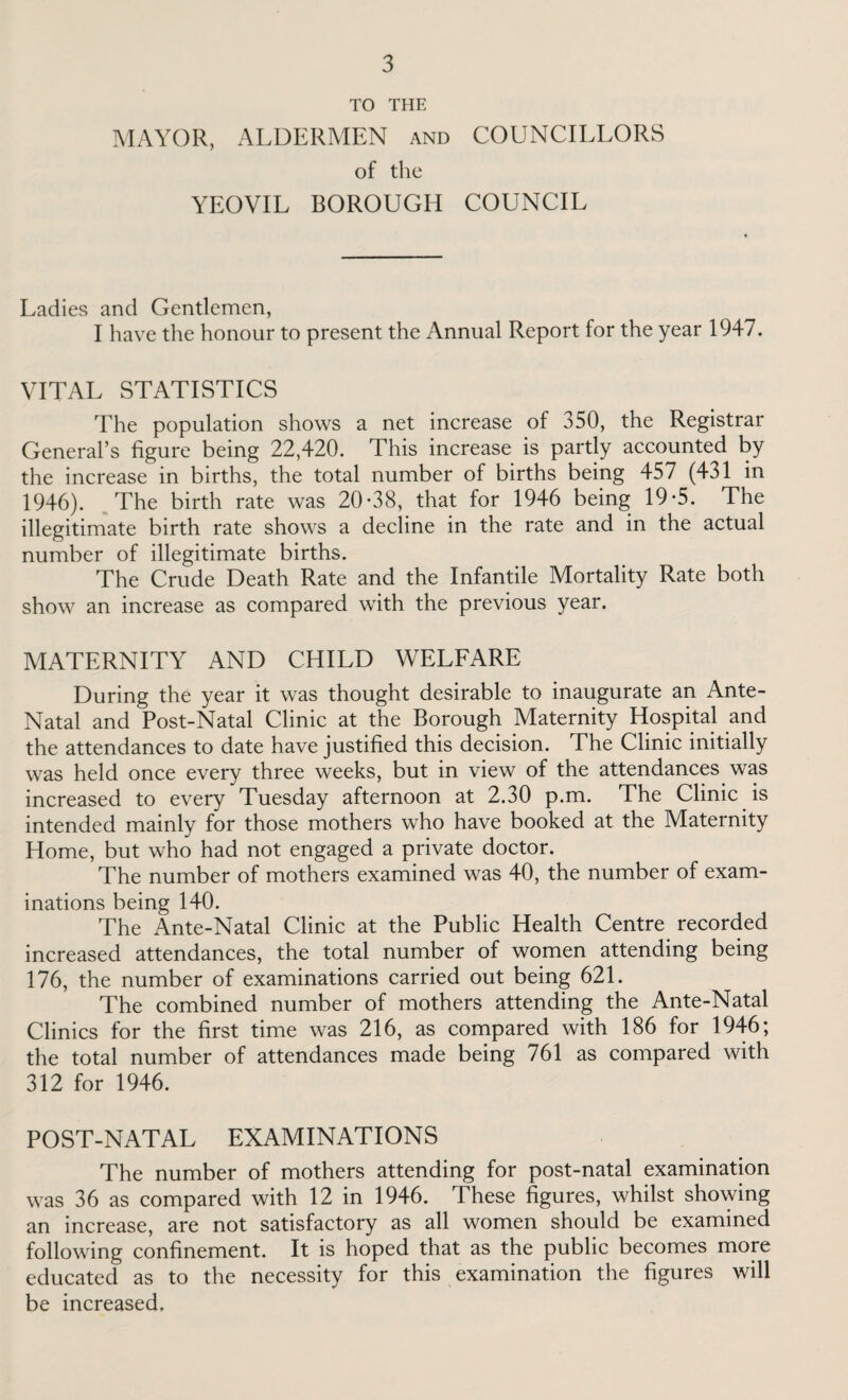 TO THE MAYOR, ALDERMEN and COUNCILLORS of the YEOVIL BOROUGH COUNCIL Ladies and Gentlemen, I have the honour to present the Annual Report for the year 1947. VITAL STATISTICS The population shows a net increase of 350, the Registrar General’s figure being 22,420. This increase is partly accounted by the increase in births, the total number of births being 457 (431 in 1946). The birth rate was 20-38, that for 1946 being 19-5. The illegitimate birth rate shows a decline in the rate and in the actual number of illegitimate births. The Crude Death Rate and the Infantile Mortality Rate both show an increase as compared with the previous year. MATERNITY AND CHILD WELFARE During the year it was thought desirable to inaugurate an Ante- Natal and Post-Natal Clinic at the Borough Maternity Hospital and the attendances to date have justified this decision. The Clinic initially was held once every three weeks, but in view of the attendances was increased to every Tuesday afternoon at 2.30 p.m. The Clinic is intended mainly for those mothers who have booked at the Maternity Home, but who had not engaged a private doctor. The number of mothers examined was 40, the number of exam¬ inations being 140. The Ante-Natal Clinic at the Public Health Centre recorded increased attendances, the total number of women attending being 176, the number of examinations carried out being 621. The combined number of mothers attending the Ante-Natal Clinics for the first time was 216, as compared with 186 for 1946; the total number of attendances made being 761 as compared with 312 for 1946. POST-NATAL EXAMINATIONS The number of mothers attending for post-natal examination was 36 as compared with 12 in 1946. These figures, whilst showing an increase, are not satisfactory as all women should be examined following confinement. It is hoped that as the public becomes more educated as to the necessity for this examination the figures will be increased.