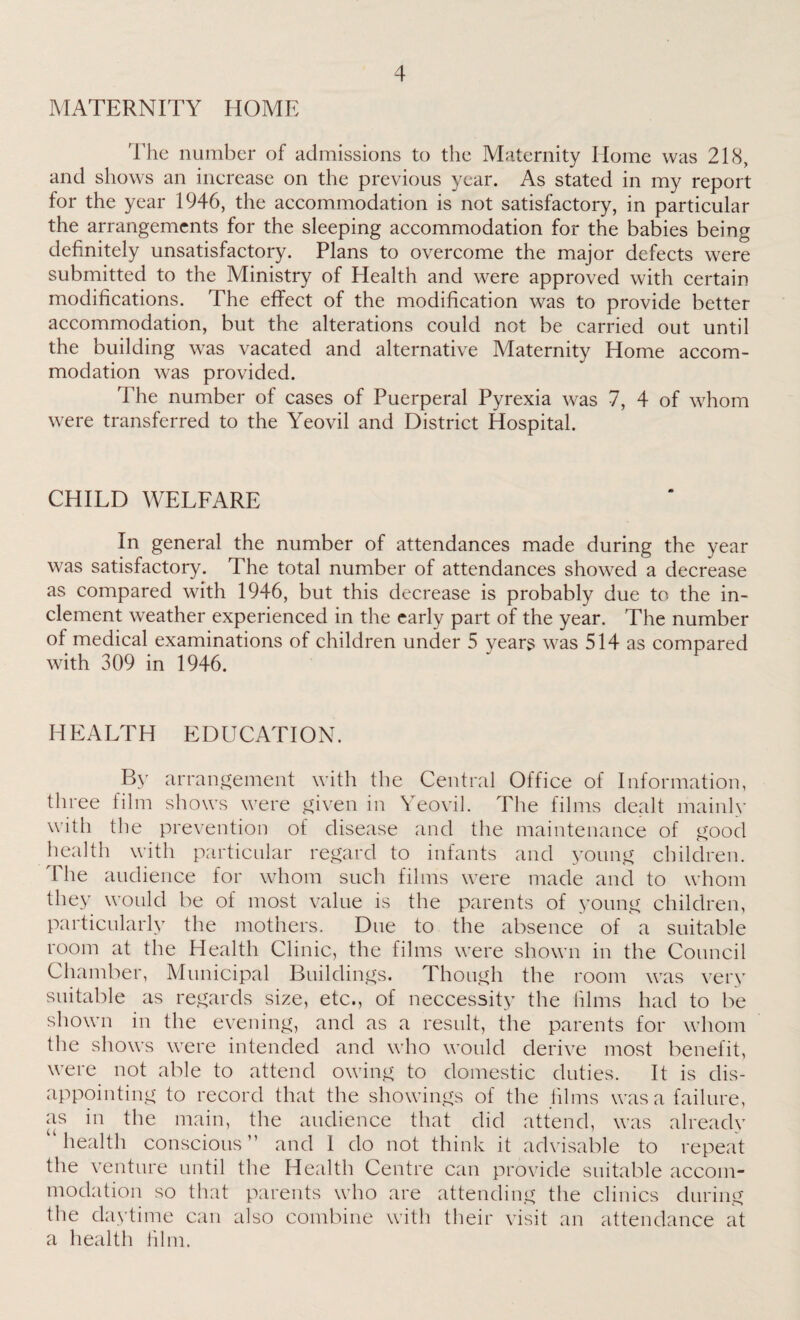 MATERNITY HOME The number of admissions to the Maternity Home was 218, and shows an increase on the previous year. As stated in my report for the year 1946, the accommodation is not satisfactory, in particular the arrangements for the sleeping accommodation for the babies being definitely unsatisfactory. Plans to overcome the major defects were submitted to the Ministry of Health and were approved with certain modifications. The effect of the modification was to provide better accommodation, but the alterations could not be carried out until the building was vacated and alternative Maternity Home accom¬ modation was provided. The number of cases of Puerperal Pyrexia was 7, 4 of whom were transferred to the Yeovil and District Hospital. CHILD WELFARE In general the number of attendances made during the year was satisfactory. The total number of attendances showed a decrease as compared with 1946, but this decrease is probably due to the in¬ clement weather experienced in the early part of the year. The number of medical examinations of children under 5 years was 514 as compared with 309 in 1946. HEALTH EDUCATION. By arrangement with the Central Office of Information, three film shows were given in Yeovil. The films dealt mainly with the prevention of disease and the maintenance of good health with particular regard to infants and young children. The audience for whom such films were made and to whom they would be of most value is the parents of young children, particularly the mothers. Due to the absence of a suitable room at the Health Clinic, the films were shown in the Council Chamber, Municipal Buildings. Though the room was very suitable as regards size, etc., of neccessity the films had to be shown in the evening, and as a result, the parents for whom the shows were intended and who would derive most benefit, were not able to attend owing to domestic duties. It is dis¬ appointing to record that the showings of the films was a failure, as in the main, the audience that did attend, was already ‘health conscious” and 1 do not think it advisable to repeat the venture until the Health Centre can provide suitable accom¬ modation so that parents who are attending the clinics during the daytime can also combine with their visit an attendance at a health film.