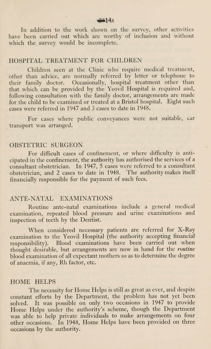 *M4a In addition to the work shown on the survey, other activities have been carried out which are worthy of inclusion and without which the survey would be incomplete. HOSPITAL TREATMENT FOR CHILDREN Children seen at the Clinic who require medical treatment, other than advice, are normally referred by letter or telephone to their family doctor. Occasionally, hospital treatment other than that which can be provided by the Yeovil Hospital is required and, following consultation with the family doctor, arrangements are made for the child to be examined or treated at a Bristol hospital. Eight such cases were referred in 1947 and 3 cases to date in 1948. For cases where public conveyances were not suitable, car transport was arranged. OBSTETRIC SURGEON For difficult cases of confinement, or where difficulty is anti¬ cipated in the confinement, the authority has authorised the services of a consultant obstetrician. In 1947, 5 cases were referred to a consultant obstetrician, and 2 cases to date in 1948. The authority makes itself financially responsible for the payment of such fees. ANTE-NATAL EXAMINATIONS Routine ante-natal examinations include a general medical examination, repeated blood pressure and urine examinations and inspection of teeth by the Dentist. When considered necessary patients are referred for X-Ray examination to the Yeovil Hospital (the authority accepting financial responsibility). Blood examinations have been carried out when thought desirable, but arrangements are now in hand for the routine blood examination of all expectant mothers so as to determine the degree of anaemia, if any, Rh factor, etc. HOME HELPS The necessity for Plome Plelps is still as great as ever, and despite constant efforts by the Department, the problem has not yet been solved. It was possible on only two occasions in 1947 to provide Home Helps under the authority’s scheme, though the Department was able to help private individuals to make arrangements on four other occasions. In 1948, Home Helps have been provided on three occasions by the authority.