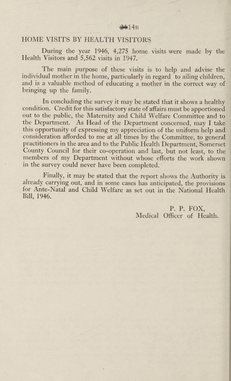 HOME VISITS BY HEALTH VISITORS During the year 1946, 4,275 home visits were made by the Health Visitors and 5,562 visits in 1947. The main purpose of these visits is to help and advise the individual mother in the home, particularly in regard to ailing children, and is a valuable method of educating a mother in the correct way of bringing up the family. In concluding the survey it may be stated that it shows a healthy condition. Credit for this satisfactory state of affairs must be apportioned out to the public, the Maternity and Child Welfare Committee and to the Department. As Head of the Department concerned, may I take this opportunity of expressing my appreciation of the uniform help and consideration afforded to me at all times by the Committee, to general practitioners in the area and to the Public Health Department, Somerset County Council for their co-operation and last, but not least, to the members of my Department without whose efforts the work shown in the survey could never have been completed. Finally, it may be stated that the report shows the Authority is already carrying out, and in some cases has anticipated, the provisions for Ante-Natal and Child Welfare as set out in the National Health Bill, 1946. P. P. FOX, Medical Officer of Health.
