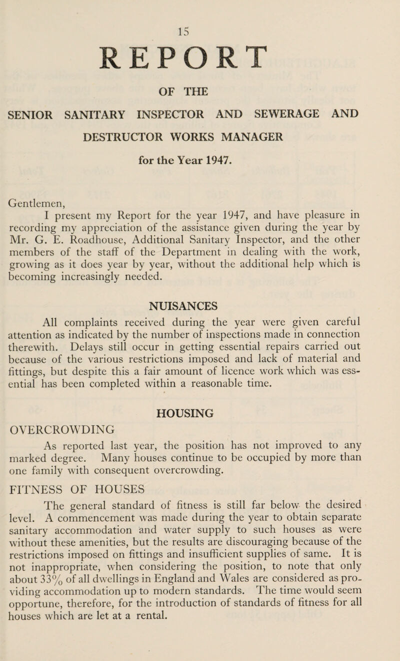 REPORT OF THE SENIOR SANITARY INSPECTOR AND SEWERAGE AND DESTRUCTOR WORKS MANAGER for the Year 1947. Gentlemen, I present my Report for the year 1947, and have pleasure in recording my appreciation of the assistance given during the year by Mr. G. E. Roadhouse, Additional Sanitary Inspector, and the other members of the staff of the Department in dealing with the work, growing as it does year by year, without the additional help which is becoming increasingly needed. NUISANCES All complaints received during the year were given careful attention as indicated by the number of inspections made in connection therewith. Delays still occur in getting essential repairs carried out because of the various restrictions imposed and lack of material and fittings, but despite this a fair amount of licence work which was ess¬ ential has been completed within a reasonable time. 4 HOUSING OVERCROWDING As reported last year, the position has not improved to any marked degree. Many houses continue to be occupied by more than one family with consequent overcrowding. FITNESS OF HOUSES The general standard of fitness is still far below the desired level. A commencement was made during the year to obtain separate sanitary accommodation and water supply to such houses as were without these amenities, but the results are discouraging because of the restrictions imposed on fittings and insufficient supplies of same. It is not inappropriate, when considering the position, to note that only about 33% of all dwellings in England and Wales are considered as pro¬ viding accommodation up to modern standards. The time would seem opportune, therefore, for the introduction of standards of fitness for all houses which are let at a rental.
