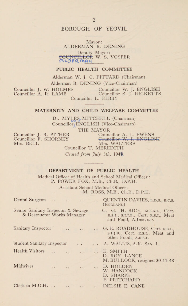 BOROUGH OF YEOVIL Mayor : ALDERMAN B. DENING Deputy Mayor: eowetfcfcek w.'s. vosper PUBLIC HEALTH COMMITTEE Alderman W. J. C. PITTARD (Chairman) Alderman B. DENING (Vice-Chairman) Councillor J. W. HOLMES Councillor W. J. ENGLISH Councillor A. R. LAMB Councillor S. J. RICKETTS Councillor L. KIBBY MATERNITY AND CHILD WELFARE COMMITTEE Dr. MYLES*. MITCHELL (Chairman) Councillor ENGLISH (Vice-Chairman) THE MAYOR Councillor J. R. PITHER Councillor A. L. EWENS Councillor F. SHORNEY Councillor W. J. ENGLISH Mrs. BELL Mrs. WALTERS Councillor T. MEREDITH Ceased from July 5 th, 194%, DEPARTMENT OF PUBLIC HEALTH Medical Officer of Health and School Medical Officer : P. POWER FOX, M.B., Ch.B., D.P.H. Assistant School Medical Officer : M. ROSS, M.B., Ch.B., D.P.H. Dental Surgeon Senior Sanitary Inspector & Sewage & Destructor Works Manager Sanitary Inspector Student Sanitary Inspector . . Health Visitors Midwives Clerk to M.O.H. QUENTIN DAVIES, l.d.s., r.c.s. (England) C. G. H. RICE, m.s.a.i., Cert. r. s.i., s.i.j.b., Cert, r.s.i., Meat and Food, A.Inst. s.P. G. E. ROADHOUSE, Cert, r.s.i., s. i.j.b., Cert, r.s.i., Meat and other Foods, a.r.s.i. A. WALLIS, A.R., San. I. E. SMITH D. ROY LANCE M. BULLOCK, resigned 30-11-48 D. HOLDEN W. HANCOCK D. SHARPE E. PRITCHARD DELSIE E. CANE