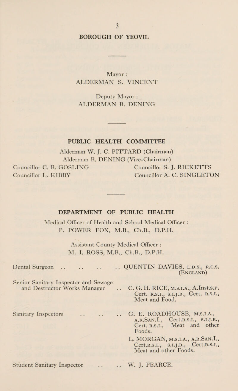 BOROUGH OF YEOVIL Mayor : ALDERMAN S. VINCENT Deputy Mayor : ALDERMAN B. DENING PUBLIC HEALTH COMMITTEE Alderman W. J. C. PITTARD (Chairman) Alderman B. DENING (Vice-Chairman) Councillor C. B. GOSLING Councillor S. J. RICKETTS Councillor L. KIBBY Councillor A. C. SINGLETON DEPARTMENT OF PUBLIC HEALTH Medical Officer of Health and School Medical Officer : P. POWER FOX, M.B., Ch.B., D.P.H. Assistant County Medical Officer : M. I. ROSS, M.B., Ch.B., D.P.H. Dental Surgeon .. QUENTIN DAVIES, l.d.s., r.c.s. (England) Senior Sanitary Inspector and Sewage and Destructor Works Manager C. G. H. RICE, m.s.i.a., A.Inst.s.p. Cert, r.s.i., s.i.j.b., Cert, r.s.i., Meat and Food. Sanitary Inspectors .. G. E. ROADHOUSE, m.s.i.a., a.r.San.I., Cert.r.s.i., s.i.j.b., Cert, r.s.i., Meat and other Foods. L. MORGAN, m.s.i.a., a.r.San.I., Cert.R.s.i., s.i.j.b., Cert.R.s.i., Meat and other Foods. Student Sanitary Inspector .. W. J. PEARCE.