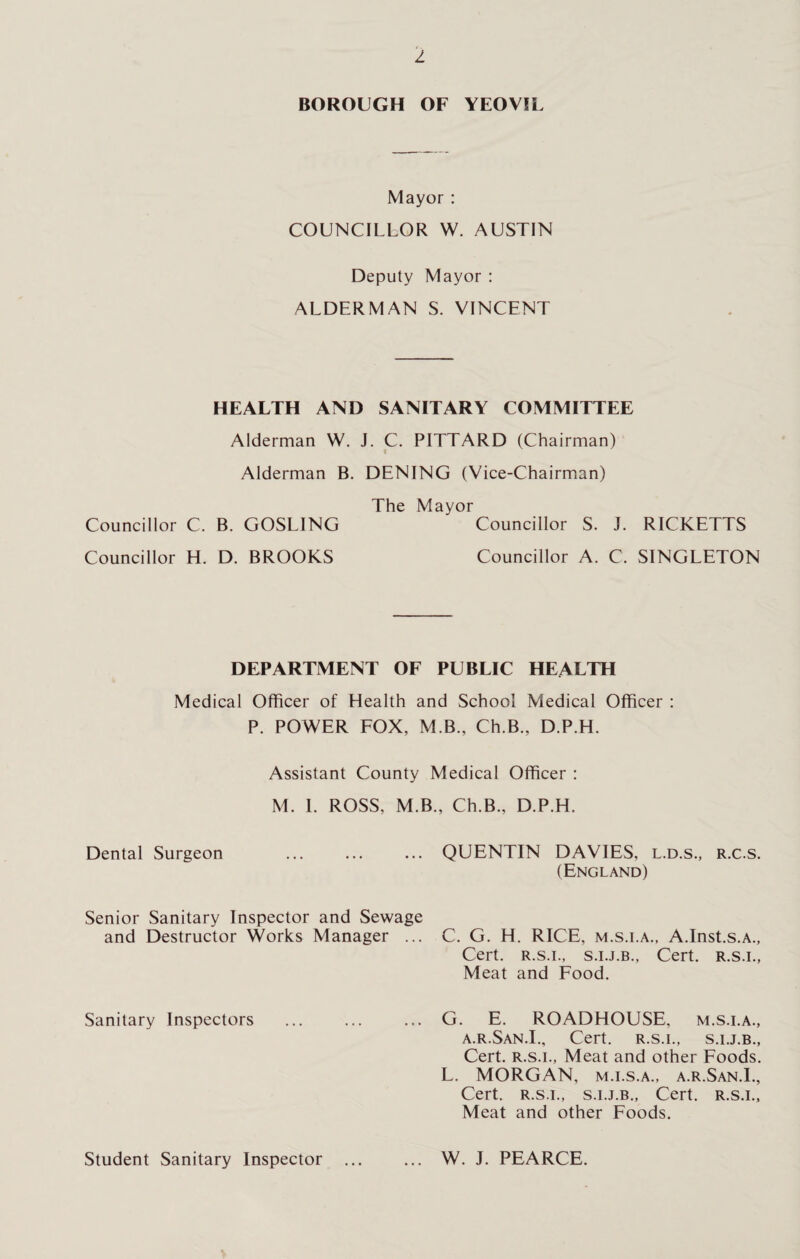 z BOROUGH OF YEOVIL Mayor : COUNCILLOR W. AUSTIN Deputy Mayor : ALDERMAN S. VINCENT HEALTH AND SANITARY COMMITTEE Alderman W. J. C. PITTARD (Chairman) i Alderman B. DENING (Vice-Chairman) The Mayor Councillor C. B. GOSLING Councillor S. J. RICKETTS Councillor H. D. BROOKS Councillor A. C. SINGLETON DEPARTMENT OF PUBLIC HEALTH Medical Officer of Health and School Medical Officer : P. POWER FOX, M B., Ch.B., D.P.H. Assistant County Medical Officer : M. 1. ROSS, M.B., Ch.B., D.P.H. Dental Surgeon Senior Sanitary Inspector and Sewage and Destructor Works Manager ... Sanitary Inspectors Student Sanitary Inspector QUENTIN DAVIES, l.d.s., r.c.s. (England) C. G. H. RICE, m.s.i.a., A.Inst.s.A., Cert. R.s.i., s.i.j.b., Cert, r.s.i., Meat and Food. G. E. ROADHOUSE, m.s.i.a., a.r.San.I., Cert, r.s.i., s.i.j.b., Cert, r.s.i., Meat and other Foods. L. MORGAN, m.i.s.a., a.r.San.I., Cert, r.s.i., s.i.j.b., Cert, r.s.i.. Meat and other Foods. W. J. PEARCE.