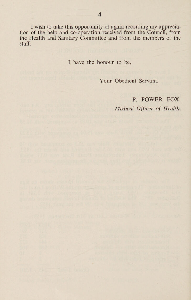 I wish to take this opportunity of again recording my apprecia¬ tion of the help and co-operation received from the Council, from the Health and Sanitary Committee and from the members of the staff. I have the honour to be. Your Obedient Servant, P. POWER FOX. Medical Officer of Health.