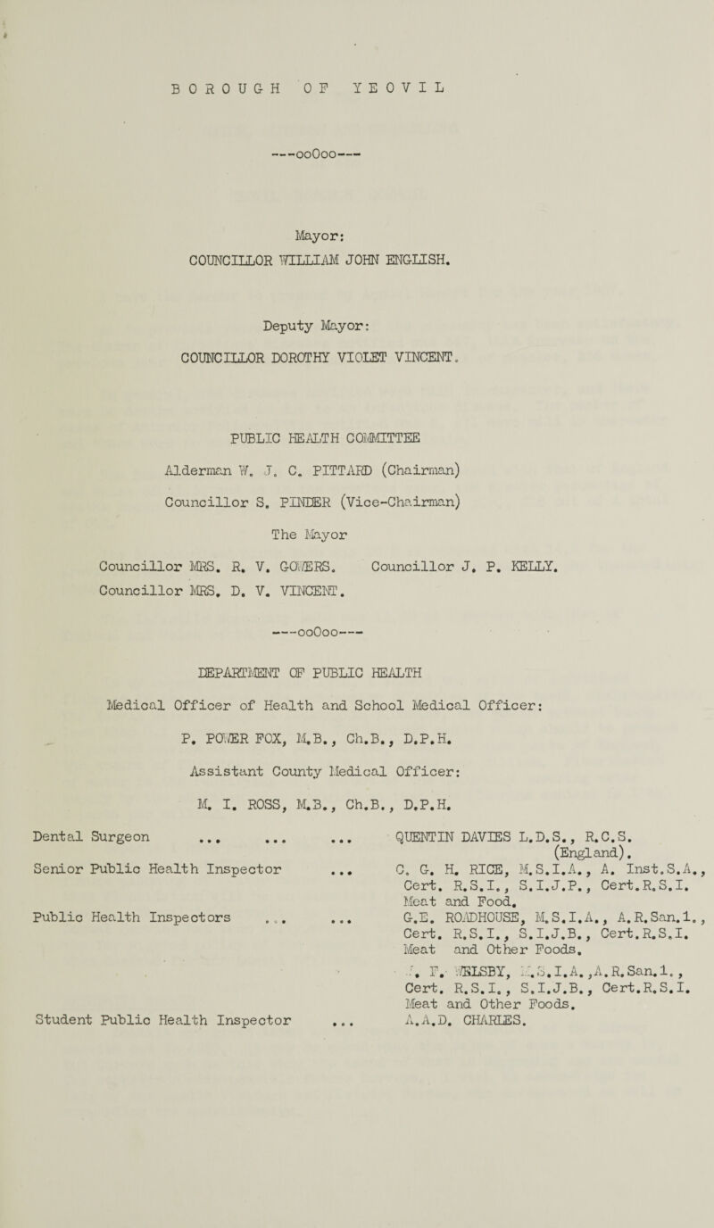 BOROUGH OP YEOVIL 00O00- Mayor: COUNCILLOR WILLIAM JOHN ENGLISH. Deputy Mayor: COUNCILLOR DOROTHY VIOLET VINCENT. PUBLIC HEALTH COMMITTEE Alderman W. J. C. PITTARD (Chairman) Councillor S. PINTER (Vice-Chairman) The Mayor Councillor MRS. R. V. GOWERS. Councillor J. P. KELLY. Councillor MRS. D. V. VINCENT. -00O00- DEPARTMENT OP PUBLIC HEALTH Medical Officer of Health and School Medical Officer: P. POWER POX, M.B., Ch.B., D.P.H Assistant County Medical Officer: M. I. ROSS, M.3., Ch.B., D.P.H Dental Surgeon QUENTIN DAVIES L.D.S., R.C.S. (England). Senior Public Health Inspector C. G. H. RICE, M.S.I.A., A. Inst.S.A., Cert. R.S.I., S.I.J.P., Cert.R.S.I. Meat and Food. Public Health Inspectors Student Public Health Inspector Meat and Other Poods. A.A.D. CHARLES.