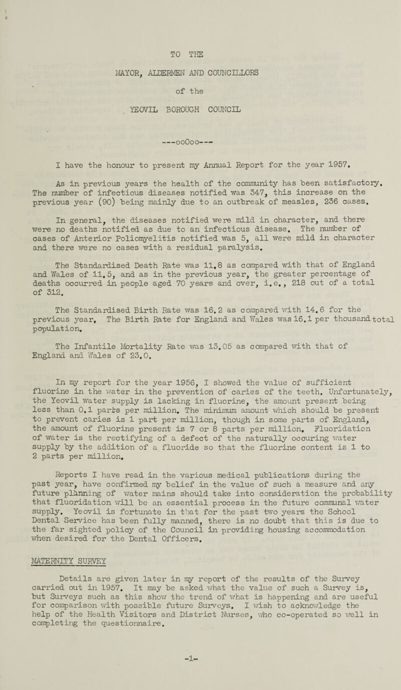 TO THE » MAYOR, ALDERMEN AND COUNCILLORS of the YEOVIL BOROUGH COUNCIL -00O00- — I have the honour to present my Annual Report for the year 1957. As in previous years the health of the community has Been satisfactory. The number of infectious diseases notified was 347, this increase on the previous year (90) Being mainly due to an outBreak of measles, 236 cases. In general, the diseases notified were mild in character, and there v/ere no deaths notified as due to an infectious disease. The number of cases of Anterior Poliomyelitis notified was 5, all were mild in character and there were no cases with a residual paralysis. The Standardised Death Rate was 11.8 as compared with that of England and Wales of 11.5, and as in the previous year, the greater percentage of deaths occurred in people aged 70 years and over, i.e., 218 out of a total of 312. The Standardised Birth Rate was 16.2 as compared with 14.6 for the previous year. The Birth Rate for England and Wales was 16,1 per thousand total population. The Infantile Mortality Rate was 13.05 as compared with that of England and Wales of 23.0. In my report for the year 1956, I showed the value of sufficient fluorine in the water in the prevention of caries of the teeth. Unfortunately, the Yeovil v/ater supply is lacking in fluorine, the amount present Being less than 0,1 parts per million. The minimum amount which should Be present to prevent caries is 1 part per million, though in some parts of England, the amount of fluorine present is 7 or 8 parts per million. Fluoridation of water is the rectifying of a defect of the naturally occuring v/ater supply By the addition of a fluoride so that the fluorine content is 1 to 2 parts per million. Reports I have read in the various medical publications during the past year, have confirmed my Belief in the value of such a measure and any future planning of water mains should take into consideration the probability that fluoridation will Be an essential process in the future communal water supply. Yeovil is fortunate in that for the past two years the School Dental Service has Been fully manned, there is no doubt that this is due to the far sighted policy of the Council in providing housing accommodation when desired for the Dental Officers. MATERNITY SURVEY Details are given later in my report of the results of the Survey carried out in 1957. It may Be asked what the value of such a Survey is, But Surveys such as this show the trend of what is happening and are useful for comparison with possible future Surveys. I wish to acknowledge the help of the Health Visitors and District Nurses, who co-operated so well in completing the questionnaire.