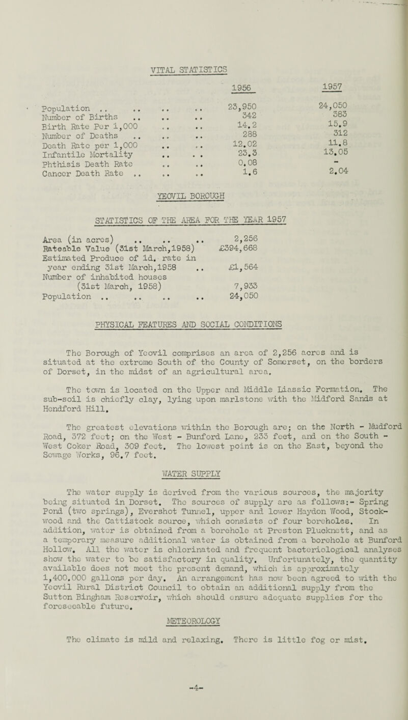 VITAL STATISTICS 1956 1957 Population . . • 0 © • 23,950 24,050 Number of Births • • • * 342 38o Birth Rate Per 1,000 t • • • 14.2 15.9 Number of Deaths • © * • 288 312 Death Rate per 1,000 • • c • 12.02 11.8 Infantile Mortality • • • • 23.3 13,05 Phthisis Death Rate O 0 e • 0.08 • Cancer Death Rate 0 • © • 1.6 2.04 YEOVIL BOROUGH STATISTICS OP THE AREA FOR THE YEnR 1957 Area (in acres) .. .. .. 2,256 Rateable Value (31st March,1958) £394,668 Estimated Produce of Id. rate in year ending 31st March,1958 .. £1,564 Number of inhabited houses (31ct March, 1958) 7,933 Population .. ,. .. .. 24,050 PHYSICAL PEATUEES AND SOCIAL CONDITIONS The Borough of Yeovil comprises an area of 2,256 acres and is situated at the extreme South of the County of Somerset, on the borders of Dorset, in the midst of an agricultural area. The town is located on the Upper and Middle Liassic Formation, The sub-soil is chiefly clay, lying upon marlstone with the Midford Sands at Hendford Hill. The greatest elevations within the Borough are; on the North - Mudford Road, 372 feet; on the West - Bunford Lane, 233 feet, and on the South - West Coker Road, 309 feet. The lowest point is on the East, beyond the Sewage Works, 96.7 feet. WATER SUPPLY The water supply is derived from the various sources, the majority being situated in Dorset. The sources of supply are as follows;- Spring Pond (two springs), Evershot Tunnel, upper and lower Haydon Wood, Stock- wood and the Cattistock source, which consists of four boreholes. In addition, water is obtained from a borehole at Preston Plucknctt, and as a temporary measure additional water is obtained from a borehole at Bunford Hollow, All the water is chlorinated and frequent bacteriological analyses show the water to be satisfactory in quality. Unfortunately, the quantity available does not meet the present demand, which is approximately 1,400.000 gallons per day. An arrangement has now been agreed to with the Yeovil Rural District Council to obtain an additional supply from the Sutton Bingham Reservoir, which should ensure adequate supplies for the foreseeable future. METEOROLOGY The climate is mild and relaxing. There is little fog or mist. -4-