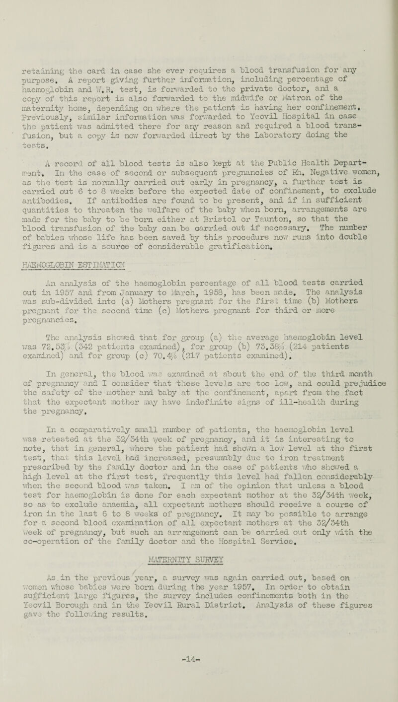 purpose, k report giving further information, including percentage of haemoglobin and 17,R. test, is forwarded to the private doctor, and a copy of this report is also forwarded to the midwife or flatron of the maternity home, depending on where the patient is having her confinement. Previously, similar information was forwarded to Yeovil Hospital in case the patient was admitted there for any reason and required a blood trans¬ fusion, but a copy is now forwarded direct by the Laboratory doing the tests. A record of all blood tests is also kept at the Public Health Depart¬ ment, In the case of second or subsequent pregnancies of Rh. Negative women, as the test is normally carried out early in pregnancy, a further test is carried out 6 to 8 weeks before the expected date of confinement, to exclude antibodies. If antibodies are found to be present, and if in sufficient quantities to threaten the welfare of the baby when born, arrangements are made for the baby to be born either at Bristol or Taunton, so that the blood transfusion of the baby can be carried out if necessary. The number of babies whose life has been saved by this procedure now runs into double figures and is a source of considerable gratification. HAEMOGLOBIN ESTIMATION An analysis of the haemoglobin percentage of all blood tests carried out in 1957 and from January to March, 1958, has been made. The analysis was sub-divided into (a) Mothers pregnant for the first time (b) Mothers pregnant for the second time (c) Mothers pregnant for third or more pregnancies. The analysis showed that for group (a) the average haemoglobin level was 72.53/ (342 patients examined), for group (b) 73.38;o (214 patients examined) and for group (c) 70.4f/o (217 patients examined). In general, the blood was examined at about the end of the third month of pregnancy and I consider that these levels are too low, and could prejudice the safety of the mother and baby at the confinement, apart from the fact that the expectant mother may have indefinite signs of ill-health during the pregnancy. In a comparatively small number of patients, the haemoglobin level was retested at the 32/34th week of pregnancy, and it is interesting to note, that in general, where the patient had shown a low level at the first test, that this level had increased, presumably due to iron treatment prescribed by the family doctor and in the case of patients who showed a high level at the first test, frequently this level had fallen considerably when the second blood was taken. I am of the opinion that unless a blood test for haemoglobin is done for each expectant mother at the 32/34th week, so as to exclude anaemia, all expectant mothers should receive a course of iron in the last 6 to 8 weeks of pregnancy. It may be possible to arrange for a second blood examination of all expectant mothers at the 32/34th week of pregnancy, but such an arrangement can be carried out only with the co-operation of the family doctor and the Hospital Service. MATERNITY SURVEY As.in the previous year, a survey was again carried out, based on women whose babies were born during the year 1957. In order to obtain sufficient large figures, the survey includes confinements both in the Yeovil Borough and in the Yeovil Rural District. Analysis of these figures gave the following results. -14-