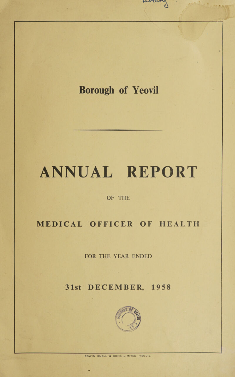 t f• * Borough of Yeovil ANNUAL REPORT OF THE MEDICAL OFFICER OF HEALTH FOR THE YEAR ENDED 31st DECEMBER, 1958 EDWIN SNELL & SONS LIMITED. YEOVIL