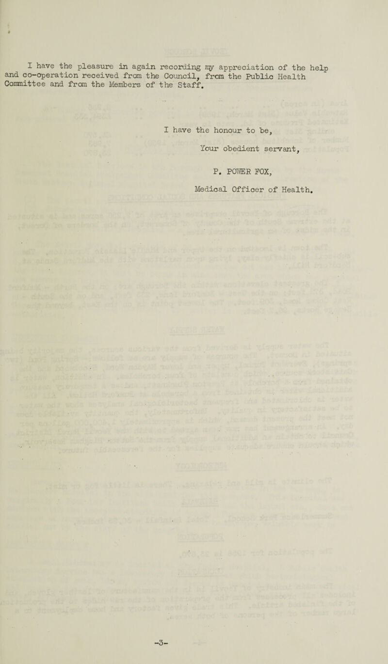 I have the pleasure in again recording my appreciation of the help and co-operation received from the Council, from the Public Health Committee and from the Members of the Staff. I have the honour to he, Your obedient servant, P. POWER POX, Medical Officer of Health. -3-