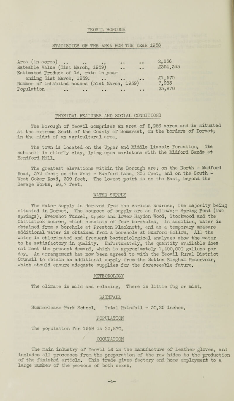 YEOVIL BOROUGH STATISTICS OF THE AREA FOR THE YEAR 1958 Area (in acres) Rateable Value (31st March, 1959) .. Estimated Produce of Id. rate in year ending 31st March, 1959. .. .. Number of inhabited houses (31st March, 1959) Population 2,256 £394,333 £1,570 7,983 23,870 PHYSICAL FEATURES AND SOCIAL CONDITIONS The Borough of Yeovil comprises an area of 2,256 acres and is situated at the extreme South of the County of Somerset, on the borders of Dorset, in the midst of an agricultural area. The town is located on the Upper and Middle Liassic Formation, The sub-soil is chiefly clay, lying upon marlstone with the Midford Sands at Hendford Hill. The greatest elevations within the Borough are: on the North - Mudford Road, 372 feet; on the West - Bunford Lane, 233 feet, and on the South - West Coker Road, 309 feet. The lowest point is on the East, beyond the Sewage Works, 96.7 feet. WATER SUPPLY The water supply is derived from the various sources, the majority being situated in Dorset. The sources of supply are as follows;- Spring Pond (two springs), Evershot Tunnel, upper and lower Haydon Wood, Stockwood and the Cattistock source, which consists of four boreholes. In addition, water is obtained from a borehole at Preston Plucknett, and as a temporary measure additional water is obtained from a borehole at Bunford Hollow, All the water is chlorinated and frequent bacteriological analyses show the water to be satisfactory in quality. Unfortunately, the quantity available does not meet the present demand, which is approximately 1,400,000 gallons per day. An arrangement has now been agreed to with the Yeovil Rural District Council to obtain an additional supply from the Sutton Bingham Reservoir, which should ensure adequate supplies for the foreseeable future. METEOROLOGY The climate is mild and relaxing. There is little fog or mist. RAINFALL Summerleaze Park School. Total Rainfall - 30,25 inches. POPULATION The population for 1958 is 23,870. OCCUPATION The main industry of Yeovil id in the manufacture of leather gloves, and includes all processes from the preparation of the raw hides to the production of the finished article. This trade gives factory and home employment to a large number of the persons of both sexes.
