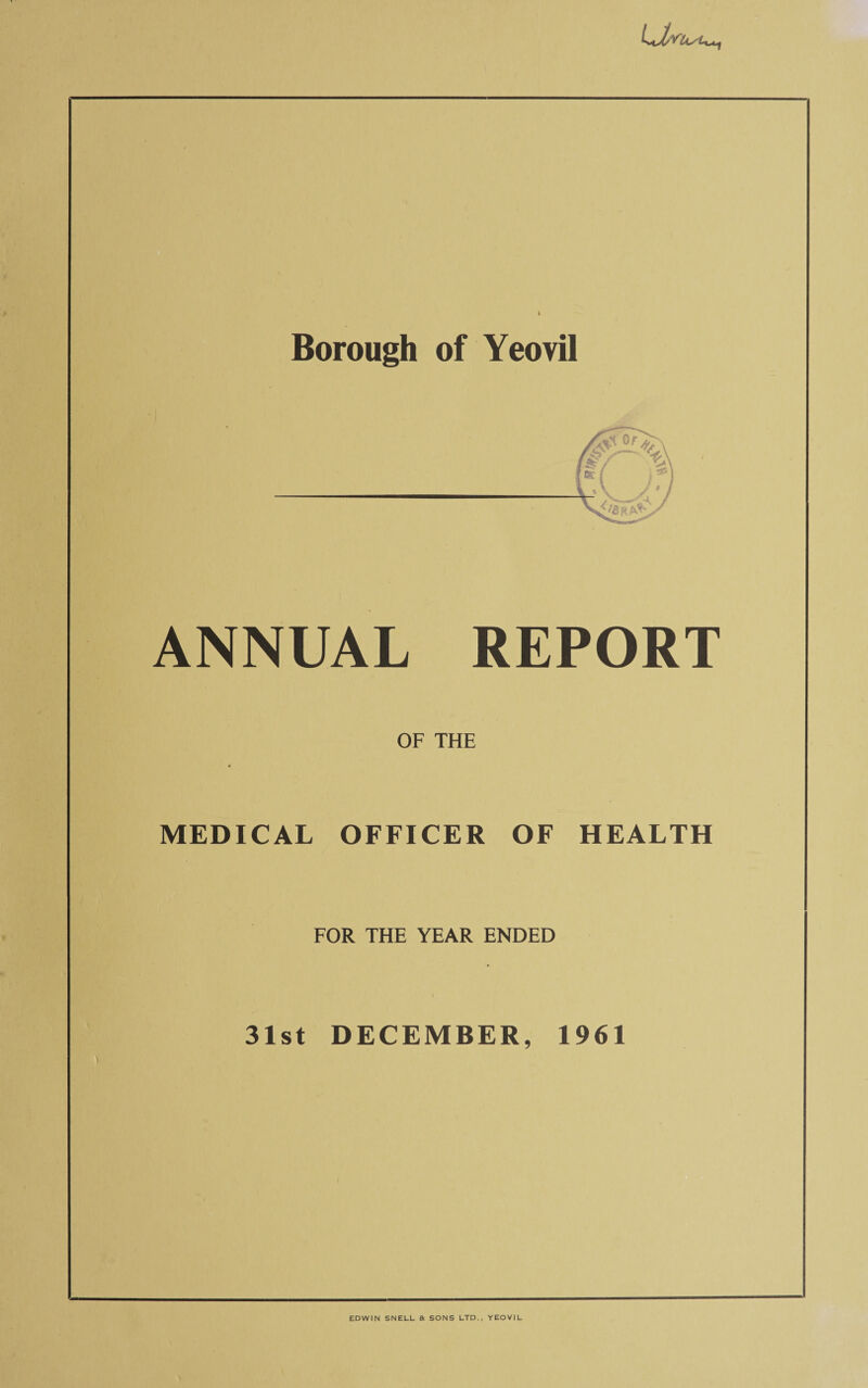 Borough of Yeovil ANNUAL REPORT OF THE MEDICAL OFFICER OF HEALTH FOR THE YEAR ENDED i ■' * 31st DECEMBER, 1961 EDWIN SNELL a SONS LTD., YEOVIL