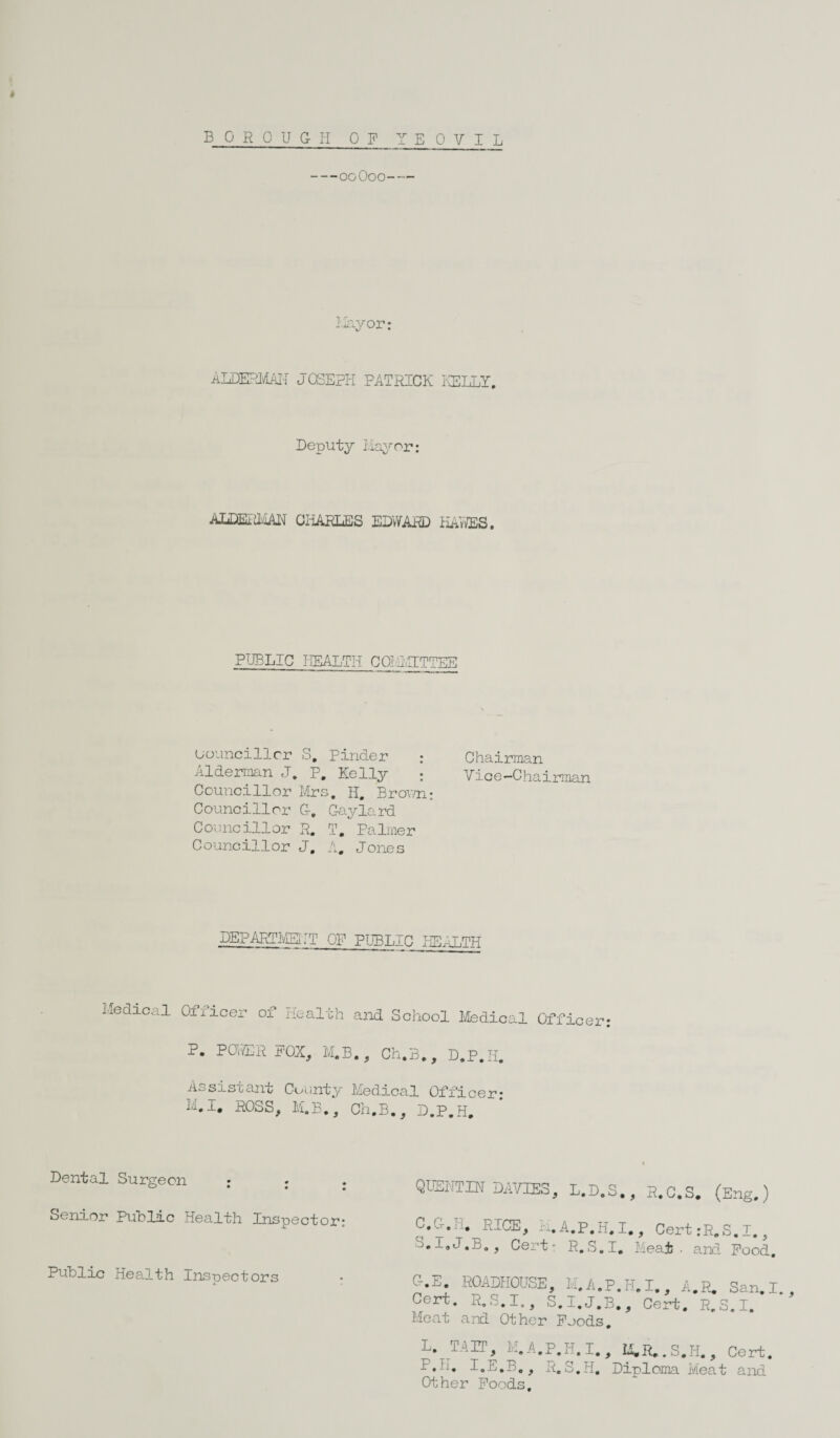 > BOROUGH OF YEOVIL -ocOoo- Hay or: AIDERMAN JOSEPH PATRICK KELLY. Deputy Mayor: AJjDEIilyjAN CHARLES EDWARD KAYES. PUBLIC HEALTH COLMTTTEE Councillor S. Finder : Chairman oldernan J. P. Kelly ; Vice-Chairman Councillor Mrs. H. Brown: Councillor G-. Gaylard Councillor R. T. Palmer Councillor J. A. Jones ^PARTMmj OF PUBLIC HEALTH Medical Officer of Health and School Medical Officer P. POWER POX, M.B. , Ch.B., D.P.H. sis cant County Medical Officer; M.I. ROSS, M.B., Ch.B., D.P.H. Dental Surgeon ; . QUENTIN DAVIES, Senior Public Health Inspector: C.G-.H. RICE, L. S.I«J.B., Cert* Public Health Inspectors O-.E. ROADHOUSE, Cert. R.S.I., S Meat and Other Poo L. TAIT, M.A.P.H. P.H. I.E.B., R.S. Other Poods, ■ - •f R.C.S. (Eng.) .1., Cert:R.S.I., I. Meat • and Pood. ?.P. I. , A.R. San. I., 3., Cert. R.S.I. p , M.R..S.H., Cert. Diploma Meat and