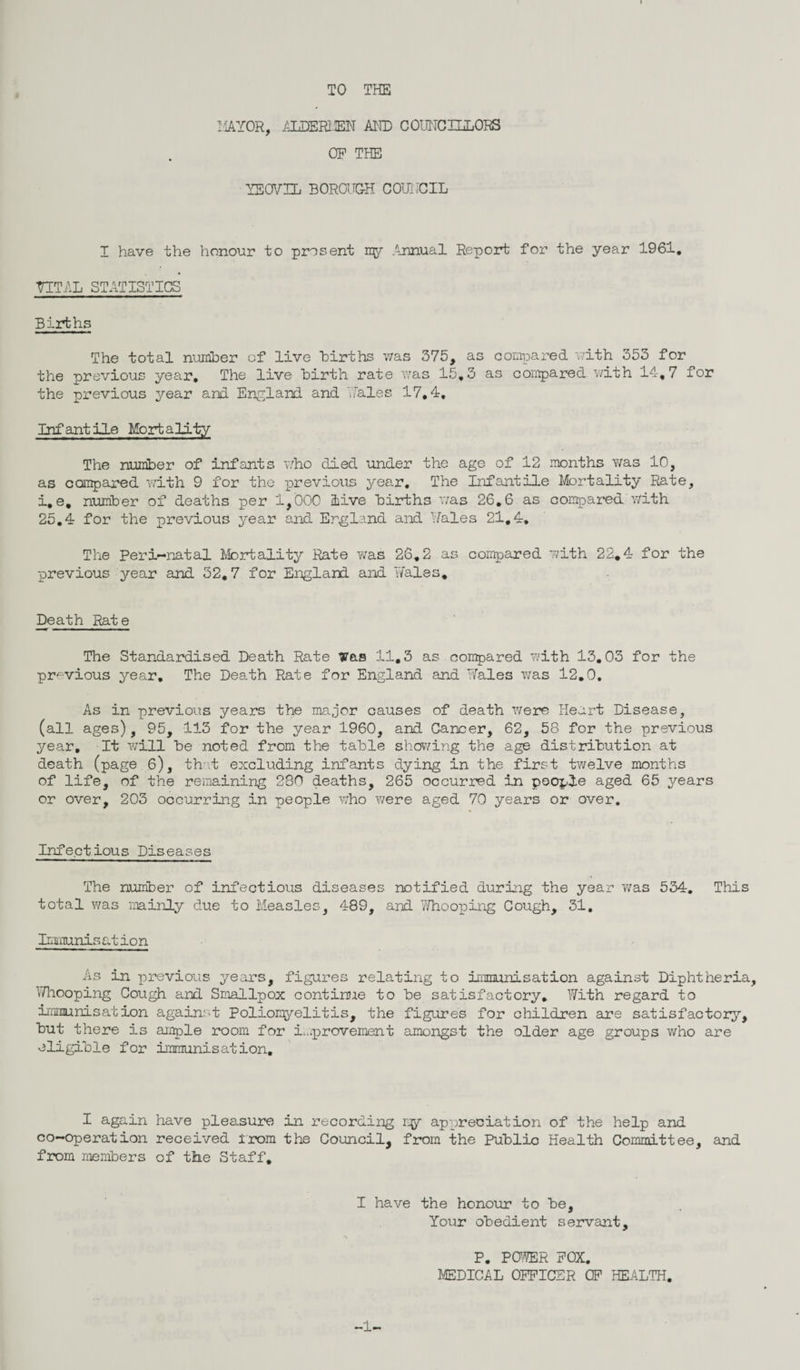 TO THE MAYOR, AEDER13EN AND COUHCHiORS OF THE YEOVIL BOROUGH COUYCIL I have the honour to present ny Annual Report for the year 1961. VITAL STATISTICS Births The total number cf live Births was 375, as compared with 353 for the previous year. The live Birth rate was 15,3 as compared with 14,7 for the previous year and England and Yales 17,4, Infantile Mortality The number of infants who died under the age of 12 months was 10, as compared with 9 for the previous year. The Infantile Mortality Rate, i, e, number of deaths per 1,000 live Births was 26.6 as compared With 25.4 for the previous year and England and Hales 21,4. The Peri-natal Mortality Rate was 26.2 as compared with 22,4 for the previous year and 32,7 for England and Hales, Death Rate The Standardised Death Rate Was 11,3 as compared with 13.03 for the previous yeen. The Death Rate for England and Hales was 12.0. As in previous years the major causes of death were Heart Disease, (all ages), 95, 113 for the year 1960, and Cancer, 62, 58 for the previous year. It will Be noted from the table showing the age distribution at death (page 6), that excluding infants dying in the first twelve months of life, of the remaining 280 deaths, 265 occurred in people aged 65 years or over, 203 occurring in people who were aged 70 years or over. Infectious Diseases The number of infectious diseases notified during the year was 534. This total was mainly due to Measles, 489, and 7/hooping Cough, 31. Immcunis at ion As in previous years, figures relating to immunisation against Diphtheria, ^/hooping Cough and Smallpox continue to Be satisfactory. With regard to immunisation against Poliomyelitis, the figures for children are satisfactory. But there is ample room for improvement amongst the older age groups who are eligible for immunisation. I again have pleasure in recording my appreciation of the help and co-operation received trom the Council, from the Public Health Committee, and from members of the Staff. I have the honour to Be, Your obedient servant, P. POWER FOX. MEDICAL OFFICER CF HEALTH. -1