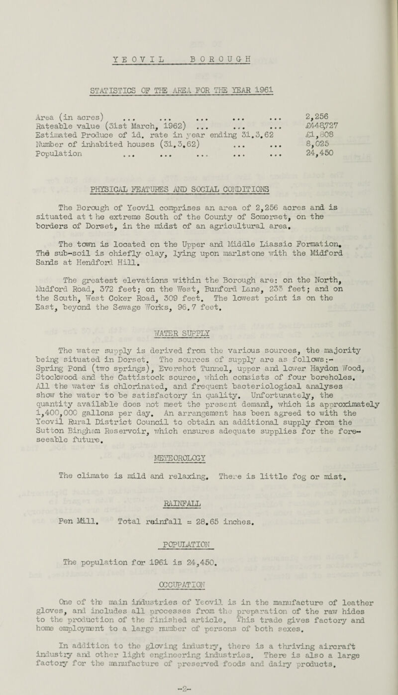 YEOVIL BOROUGH STATISTICS OF THE AREA FOR THE YEAR 1961 Area (in acres) ... ... ... ... ... 2,256 Rateable value (31st March, 1962) ... ... ... £448,727 Estimated Produce of Id. rate in year ending 31.3.62 £1,808 Number of inhabited houses (31.3.62) ... ... 8,025 Population ... ... ... ... ... 24,450 PHYSICAL FEATURES AND SOCIAL C01DITI0NS The Borough of Yeovil comprises an area of 2,256 acres and is situated at t he extreme South of the County of Somerset, on the borders of Dorset, in the midst of an agricultural area. The town is located on the Upper and Middle Liassic Formation. Thd sub-soil is chiefly clay, lying upon marlstone with the Midford Sands at Hendford Hill. The greatest elevations within the Borough are: on the North, Mudford Road, 372 feet; on the West, Bunford Lane, 233 feet; and on the South, West Coker Road, 309 feet. The lowest point is on the East, beyond the Sewage 'Works, 96.7 feet. WATER SUPPLY The water supply is derived from the various sources, the majority being situated in Dorset. The sources of supply are as follows Spring Pond (two springs), Evershot Tunnel, upper and lower Haydon 'Wood, Stockwood and the Cattistock source, which consists of four boreholes. All the water is chlorinated, and frequent bacteriological analyses show the water to be satisfactory in quality. Unfortunately, the quantity available does not meet the present demand, which is approximately 1,400,000 gallons per day. An arrangement has been agreed to with the Yeovil Rural District Council to obtain an additional supply from the Sutton Bingham Reservoir, which ensures adequate supplies for the fore¬ seeable future. METEOROLOGY The climate is mild and relaxing. There is little fog or mist. RAINFALL Pen Mil, Total rainfall = 28.65 inches. POPULATION The population for 1961 is 24,450. OCCUPATION One of the main industries of Yeovil is in the manufacture of leather gloves, and includes all processes from the preparation of the raw hides to the production of the finished article. This trade gives factory and home employment to a large number of persons of both sexes. In addition to the gloving industry, there is a thriving aircraft industry and other light engineering industries. There is also a large factory for the manufacture of preserved foods and dairy products. -2-
