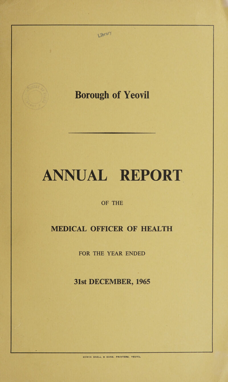 Borough of Yeovil ANNUAL REPORT OF THE MEDICAL OFFICER OF HEALTH FOR THE YEAR ENDED « 31st DECEMBER, 1965 EDWIN SNELL a SONS. PRINTERS. YEOVIL
