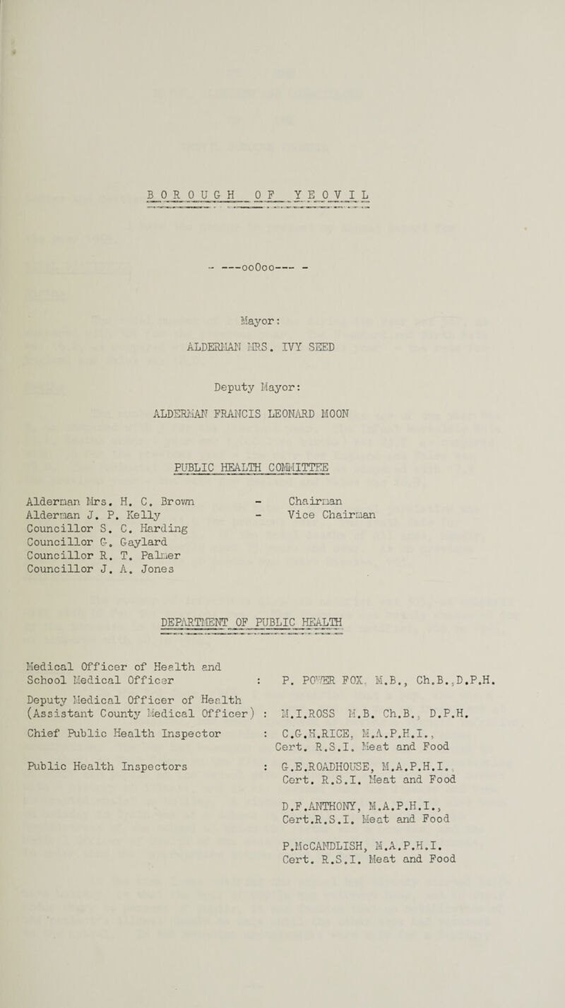 BOROUGH YEOVIL 0 F --00O00-- Mayor: ALDERMAN MS. IVY SEED Deputy Mayor: ALDERMAN FRANCIS LEONARD MOON PUBLIC HEALTH COMMITTEE Aldernan Mrs. H. C. Brown - Chairnan Alderman J. P. Kelly - Vice Chairman Councillor S. C. Harding Councillor G. Gaylard Councillor R. T. Palmer Councillor J. A. Jones DEPARTMENT OF PUBLIC HEALTH Medical Officer of Health and School Medical Officer : Deputy Medical Officer of Health (Assistant Counter Medical Officer) : Chief Public Health Inspector Public Health Inspectors : P. POPffiR FOX, M.B., Ch.B.,D.P.H M.I.ROSS M.B. Ch.B., D.P.H. C.G.H.RICE, M.A.P.H.I., Cert. R.S.I. Meat and Food G.E.ROADHOUSE, M.A.P.H.I., Cert. R.S.I. Meat and Food D.F.ANTHONY, M.A.P.H.I., Cert.R.S.I. Meat and Food P.McCANDLISH, M.A.P.H.I. Cert. R.S.I. Meat and Food