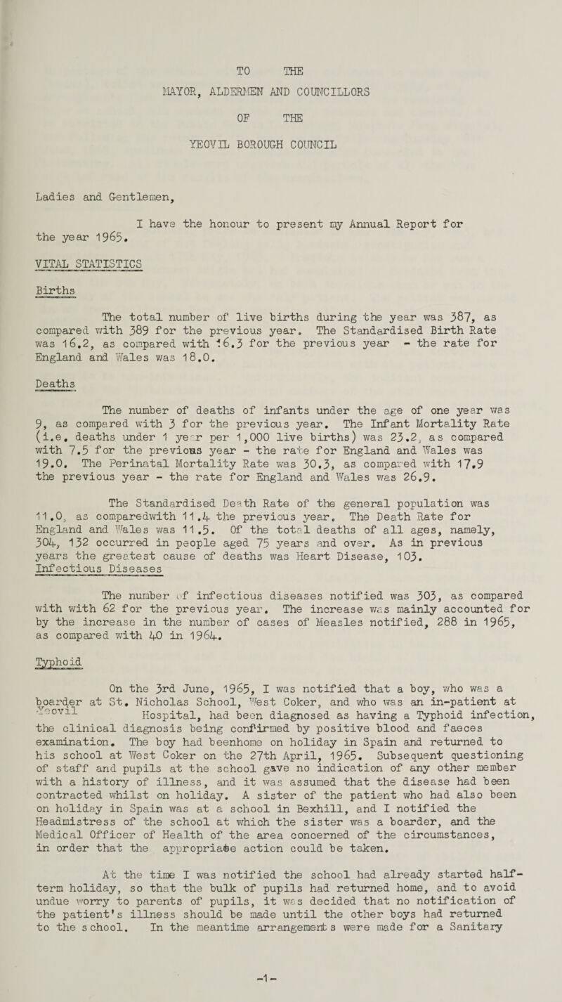 TO THE MAYOR, ALDERMEN AND COUNCILLORS OF THE YEOVIL BOROUGH COUNCIL Ladies and Gentlemen, I have the honour to present my Annual Report for the year 1965. VITAL STATISTICS Births The total number of live births during the year was 387, as compared with 389 for the previous year. The Standardised Birth Rate was 16.2, as compared with 16.3 for the previous year - the rate for England and Wales was 18.0. Deaths The number of deaths of infants under the age of one year was 9, as compared with 3 for the previous year. The Infant Mortality Rate (i.e. deaths under 1 ye r per 1,000 live births) was 23.2, as compared with 7.5 for the previous year - the rate for England and Wales was 19.0. The Perinatal Mortality Rate was 30.3, as compared with 17.9 the previous year - the rate for England and Wales was 26.9. The Standardised De^th Rate of the general population was 11.0, as comparedwith 11.A the previous year. The Death Rate for England and Wales v/as 11 .5. Of the total deaths of all ages, namely, 30A, 132 occurred in people aged 75 years and over. As in previous years the greatest cause of deaths was Heart Disease, 103. Infectious Diseases The number of infectious diseases notified was 303, as compared with with 62 for the previous year. The increase v/as mainly accounted for by the increase in the number of cases of Measles notified, 288 in 1965, as compared with AO in 196A. On the 3rd June, 1965, I was notified that a boy, who was a boarder at St, Nicholas School, West Coker, and who was an in-patient at voovil Hospital, had been diagnosed as having a Typhoid infection, the clinical diagnosis being confirmed by positive blood and faeces examination. The boy had beenhome on holiday in Spain and returned to his school at West Coker on the 27th April, 1965. Subsequent questioning of staff and pupils at the school gave no indication of any other member with a history of illness, and it was assumed that the disease had been contracted whilst on holiday. A sister of the patient who had also been on holiday in Spain was at a school in Bexhill, and I notified the Headmistress of the school at v/hich the sister was a boarder, and the Medical Officer of Health of the area concerned of the circumstances, in order that the appropriate action could be taken. At the time I was notified the school had already started half- term holiday, so that the bulk of pupils had returned home, and to avoid undue worry to parents of pupils, it was decided that no notification of the patient’s illness should be made until the other boys had returned to the school. In the meantime arrangements were made for a Sanitary