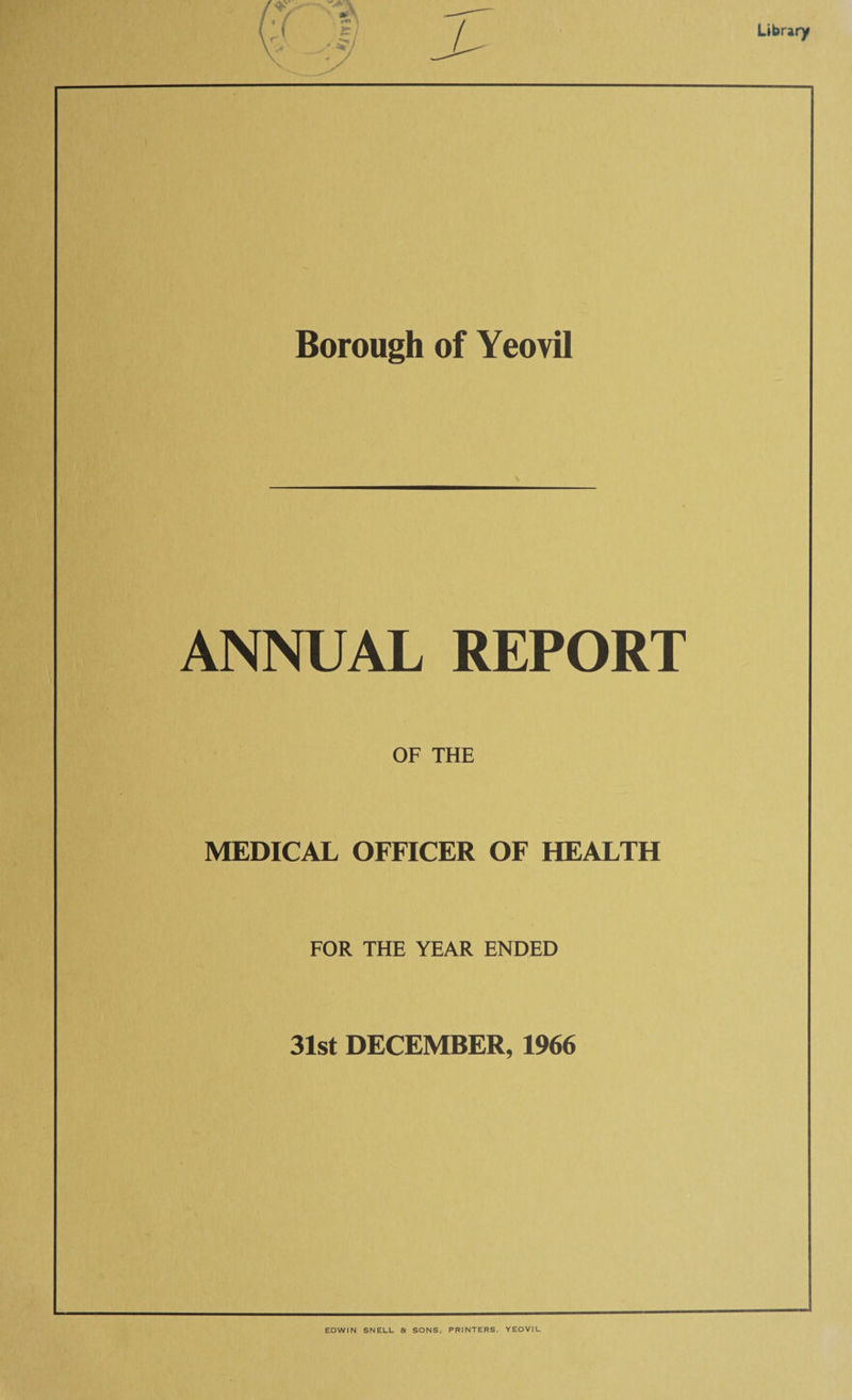 Borough of Yeovil ANNUAL REPORT OF THE MEDICAL OFFICER OF HEALTH FOR THE YEAR ENDED 31st DECEMBER, 1966 EDWIN SNELL & SONS, PRINTERS, YEOVIL