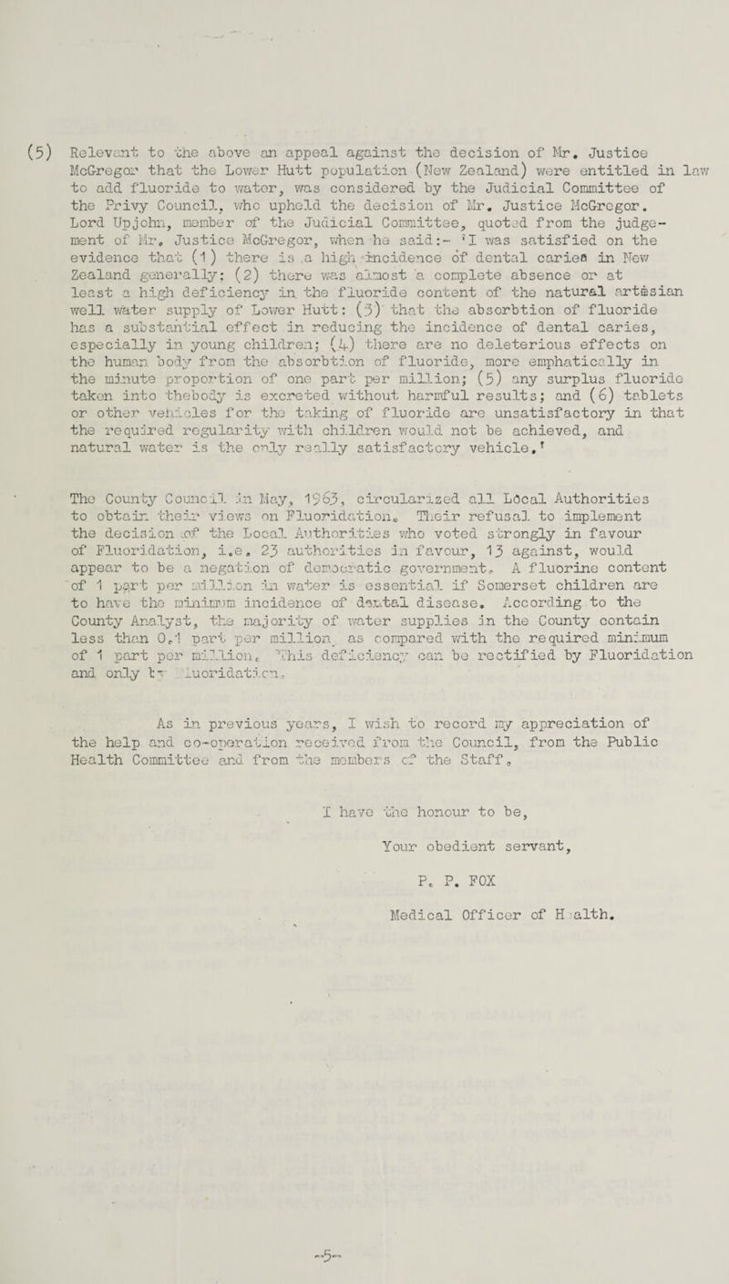 (5) Relevant to the above an appeal against the decision of Mr. Justice McGregor that the Lower Hutt population (New Zealand) were entitled in lav; to add fluoride to water, was considered by the Judicial Committee of the Privy Council, who upheld the decision of Mr. Justice McGregor. Lord Upjohn, member of the Judicial Committee, quoted from the judge¬ ment of Mr, Justice McGregor, when he said:- 'I was satisfied on the evidence that (l) there is .a high-incidence of dental caries in New Zealand generally: (2) there was almost a complete absence or at least a high deficiency in. the fluoride content of the natural artesian well water supply of Lower Hutt: (3)’ that the absorbtion of fluoride has a substantial effect in reducing the incidence of dental caries, especially in young children; (,h) there are no deleterious effects on the human, body from the absorbtion of fluoride, more emphatically in the minute proportion of one part per million; (5) any surplus fluoride- taken into thebody is excreted without harmful results; and (6) tablets or other vehicles for the taking of fluoride are unsatisfactory in that the required regularity with children would not be achieved, and natural water is the only really satisfactory vehicle,T The County Council in May, 1963, circularized all Local Authorities to obtain their views on Fluoridation. Their refusal to implement the decision .of the Local Authorities who voted strongly in favour of Fluoridation, i.e. 23 authorities in favour, 13 against, would appear to be a negation of democratic government. A fluorine content of 1 port per million in water is essential if Somerset children are to have the minimum incidence of dental disease. According to the County Analyst, the majority of water supplies in the County contain less than 0,1 part per million, as compared with the required minimum of 1 part per millione 'This deficiency can be rectified by Fluoridation and only ty iuoridaticn. As in previous years, I wish to record my appreciation of the help and co-operation received from the Council, from the Public Health Committee and from the members cf the Staff0 I have the honour to be, Your obedient servant. Pc P. FOX Medical Officer of H.alth.