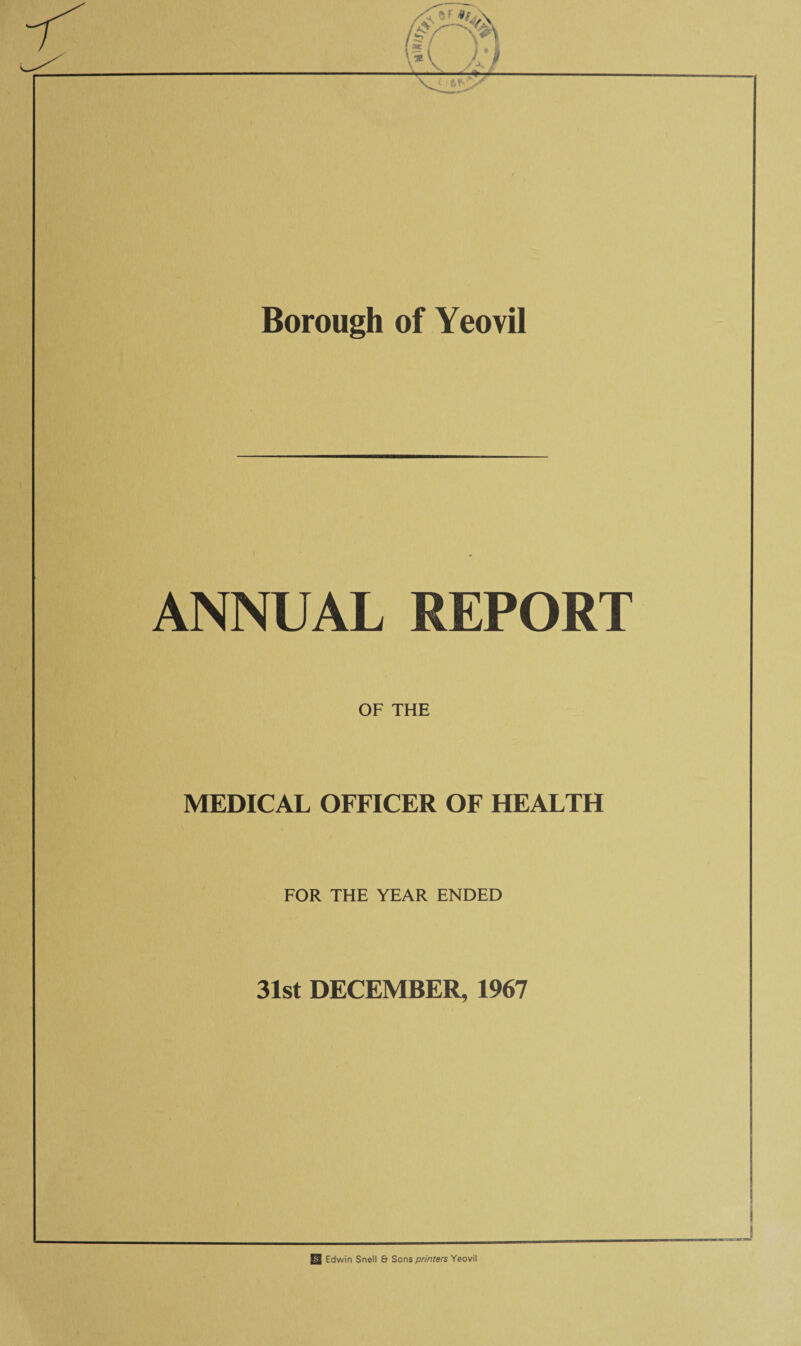 Borough of Yeovil ANNUAL REPORT OF THE MEDICAL OFFICER OF HEALTH FOR THE YEAR ENDED 31st DECEMBER, 1967 US Edwin Snell & Sons printers Yeovil
