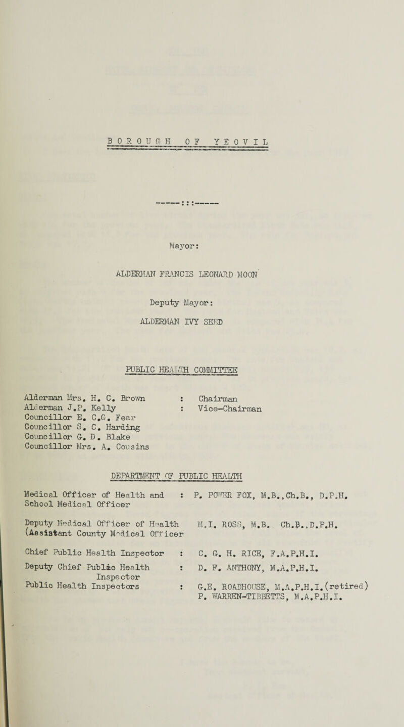 Mayor: ALDERMAN FRANCIS LEONARD MOON’ Deputy Mayor: ALDERMAN IVY SEED PUBLIC HEALTH COMMITTEE Alderman Mrs. H. C. Brown : Chairman Alderman J.P, Kelly : Vice-Chairman Councillor E. C.C. Fear Councillor S. C. Harding Councillor G-. D. Blake Councillor Mrs. A. Cousins DEPARTMENT OF PUBLIC HEALTH Medical Officer of Health and : School Medical Officer Deputy Medical Officer of Health (Aesistant County Medical Officer Chief Public Health Inspector : Deputy Chief Public Health : Inspector Public Health Inspectors : P. POWER FOX, M.B.,Ch.B., D.P.H. M.I. ROSS, M.B. Ch.B., D.P.H. C. G. H. RICE, F.A.P.H.I. D. F. ANTHONY, M.A.P.H.I. G.E. ROADHOUSE, M.A.P.H.I.(retired) P. WARKEN-TIBBETTS, M.A.P.H.I.