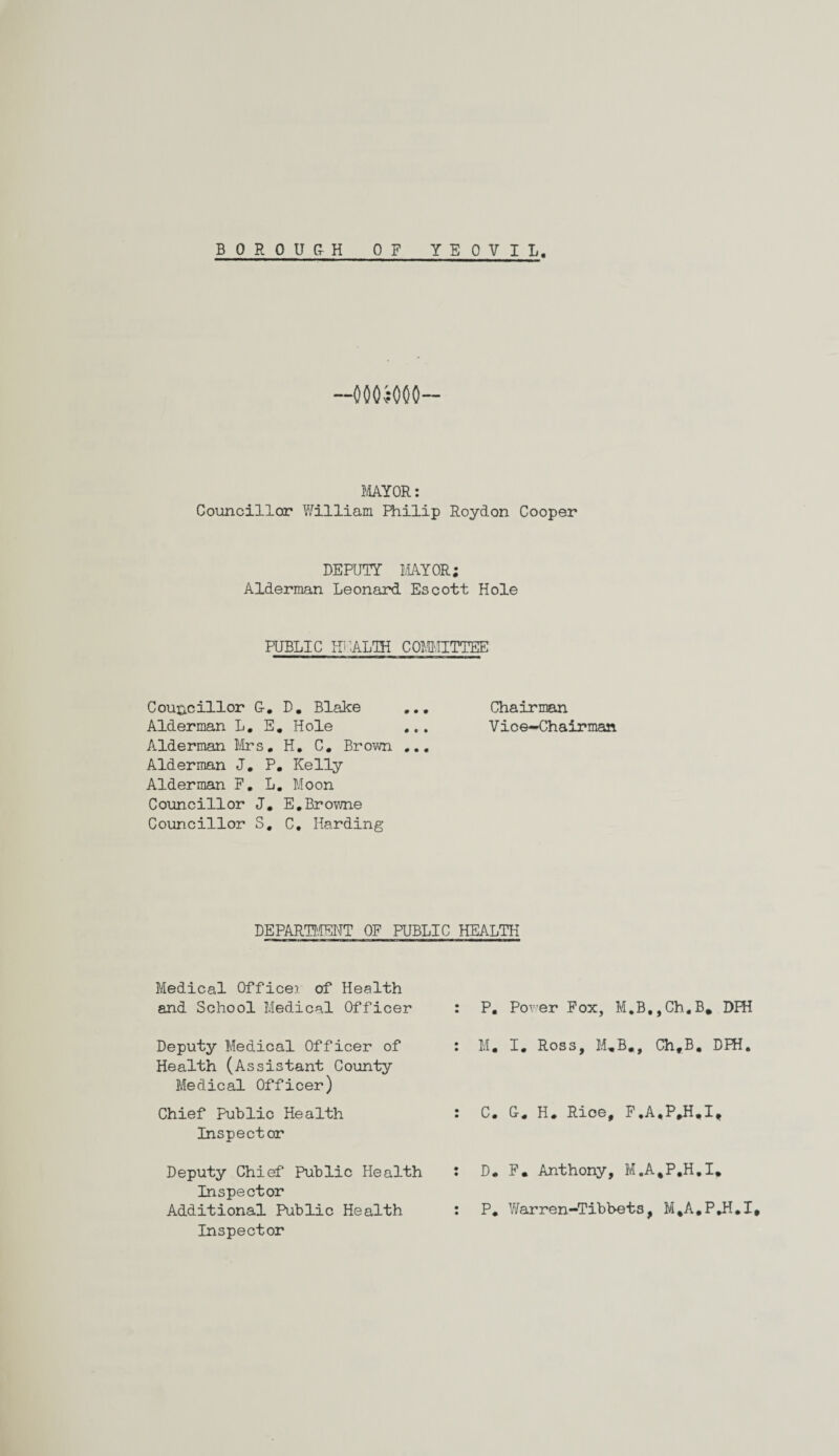 —0005000— MAYOR: Councillor William Philip Roydon Cooper DEPUTY MAYOR; Alderman Leonard Escott Hole PUBLIC HEALTH COMMITTEE Councillor G. D. Blake ... Chairman Alderman L. E. Hole ... Vice-Chairman Alderman Mrs. H. C. Brown ... Alderman J. P. Kelly Alderman F. L. Moon Councillor J. E.Browne Councillor S. C. Harding DEPARTMENT OF PUBLIC HEALTH Medical Officer of Health and School Medical Officer Deputy Medical Officer of Health (Assistant County Medical Officer) Chief Public Health Inspector Deputy Chief Public Health Inspector Additional Public Health Inspector P. Power Fox, M.B,,Ch.B, DFH M. I. Ross, M„B., Ch,B. DFH. C. G. H. Rice, F.A,P,H.I, D* F. Anthony, M.A.P.H.I* P. V/arren-Tibbets, M%A.P»H.I,