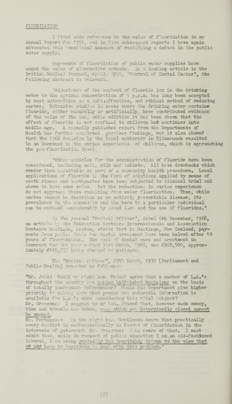 FLUORIDATION I first m^de reference to the value of fluoridation in mv Annual Report for 1955, ?nd in five subsequent reports I have again advocated Unis beneficial measure of rectifying a defect in the public water supply,. Opponents of fluoridation of public v/ater supplies have urged the value of alternative methods„ In a leading article in the British Medical Journal, April. 1970, Control of Dental Caries, the following abstract is relevant0 'Adjust: :er o of the content of fluoride ion in the drinking water to the optimum concentration of 1 p0pcm., has long been accepted by most authorities as a safe effective, and ethical method of reducing cariese Extensive studies in areas v/nere the drinking water contains fluoride, either naturally or artificially, have contributed evidence of the value of the ion, andin addition it has been shown that the effect of fluoride is not confined to children but continues into middle age, A recently published report from the Departments of Health has further confirmed previous findings, but it also showed that the 1962 dec-Lsien by the local authority in Kilmarnock resulted in an increase ii the caries experience, of children, which is approaching the pi's-fluoridation level. Other vehicles for the administration of fluoride have been considered, including salt, milk and tablets. All have drawbacks which render them unsuitable as pare of a coiamunity health procedure. Local applications of fluoride in the form of solutions applied by means of mouth rinses and toothpastes have been subjected to clinical trial and shown to have some value.. But the reduction^ in caries experience do not approach those resulting from water fluoridation. Thus, while caries cannot be described as an entirely preventable disease, its prevalence in the community and the harm to a particular individual can be reduced • -.onsiderabby by sound deei and the use of fluorides, In the journal lifedical1 Officer, dated 6th December, 1968, an article by the Federation Dentaira Internationale and Association Dentaire Mondial©, London, stated that in Hastings, New Zealand, pay¬ ments from public fund3 for dental treatment have been halved after 10 years of fluoridation.a The cost ef dental care and treatment in Somerset for vcr.'- ending fist March, 1969, was £968,500, approx¬ imately £165,975 being changed to patients. The Medical C• 'fleer, 27th March, 1970 (Parliament and Public Health) reported as follows:- Mr, Judd: Would mv right lion,. Friend agree that a number of L.A.1 s throughout the country cure nuking half-baked decisions on the basis of totally inadequate information? Would his Department give higher priority t° making cure that proper and authentic Information is available f<~r L,A,rs when considering this vital subject? Mr, Crossman: I suggest to ray Peru Friend that, however much money, time and trouble or.3 takes, e;ycj which arc determinedly closed cannot be opened, Mr-, Fortes cue : Is the right hen. Gentleman aware that practically every dentist is enthusiastically mn favour of 1luoridation in the interests of patiences? Mr. ^rossraan: I am aware of that, I must admit that, wnile in respect of public education I am an old-fashioned Libera], I am being gradually bub inevitably driven to the view that wA tfoy have to legislate to deal_ with this problem. (?)