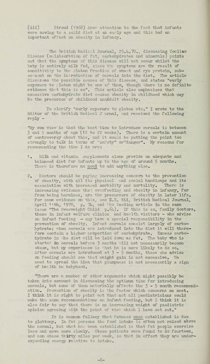 (iii) Stroud (1968) drew attention to the fact that infants were moving to a solid diet at an early age and this had an important effect on obesity in infancy. The British Medical Journal, 25.4-70., discussing Coeliac Disease (mrlabsorbtion of fat, carbohydrates and minerals) points out that the symptoms of this disease will not occur v/hilst the baby is entirely milk fed, since the symptoms are the result of sensitivity to the gluten fraction of wheat and rye protein, sub- seruent on the introduction of cereals into the diet. The article discusses the possible causes of this disease, and states early exposure to [ luten might be one of them, though there is no definite evidence that this is so. This article also emphasizes that excessive carbohydrate diet causes obesity in childhood which may be the precursor of childhood and^dult obesity. To clarify early exposure to gluten etc. I wrote to the Editor of the British Medical J urnal, and received the following reply - My ovai view is that the best time to introduce cereals is between 3 and 5 months of age (12 to 22 weeks). There is a certain amount of controversy about this, and it would be putting the point too strongly to talk in terms of safety ordanger. My reasons for recommending the time I do are: 1. Milk and vitamin, supplements alone provide an adequate and balanced diet for infants up to the age of around 5 months. There is therefore no need to add anything else. 2. Doctors should be paying increasing concern to the prevention of obesity, with all its physical and social handicaps and its association with increased morbidity and mortality. There is increasing evidence that overfeeding and obesity in infancy, far from being harmless, are the precursors of obesity in later life. For some evidence on this, see E„E. Eid, British Medical Journal, April 11th, 1970, p. 74, and the leading article in the same issue The Overweight Child p.64). If this is so, family doctors, those In infant welfare clinics and health visitors - who advise on infant feeding - may have a special responsibility in the prevention of obesity. Infant cereals consist largely of carbo¬ hydrate; when cereals are Introduced into the diet it will there¬ fore contain a higher proportion of carbohydrate. Excess’ carbo¬ hydrate in the diet will be laid down as fat. The baby who is started 6n cereals before 3 months will not necessarily become obese, but ray experience is That he is more likely to do so. After cereals are introduced at 3 - 5 months, those who advise on feeding should see that weight gain is not excessive. We need to spread the idea that plumpness is not necessarily a sign of health in babyhood. There are a number of other arguments which might possibly be taken into account in discussing the optimum time for introducing cereals, but none of them materially affects the 3-5 month recommend ation. Prevention of obesity is the factor which concerns me most. I think it is right to point out that not all paediatricians would make the same recommendations on infant feeding, but I think it is also fair to say that there is an increasing weight of paediatric opinion agreeing with the point of view which I have set out. It is common fallacy that fatness once established is due to gluttony. In fat persons the food intake is often not raised above the normal, but what has been established is that fat people exercise less and move more slowly. Obese patients were found to do fourteen, and non obese thirty miles per week, so that in effect they are under¬ expending energy relative to intake. -6-