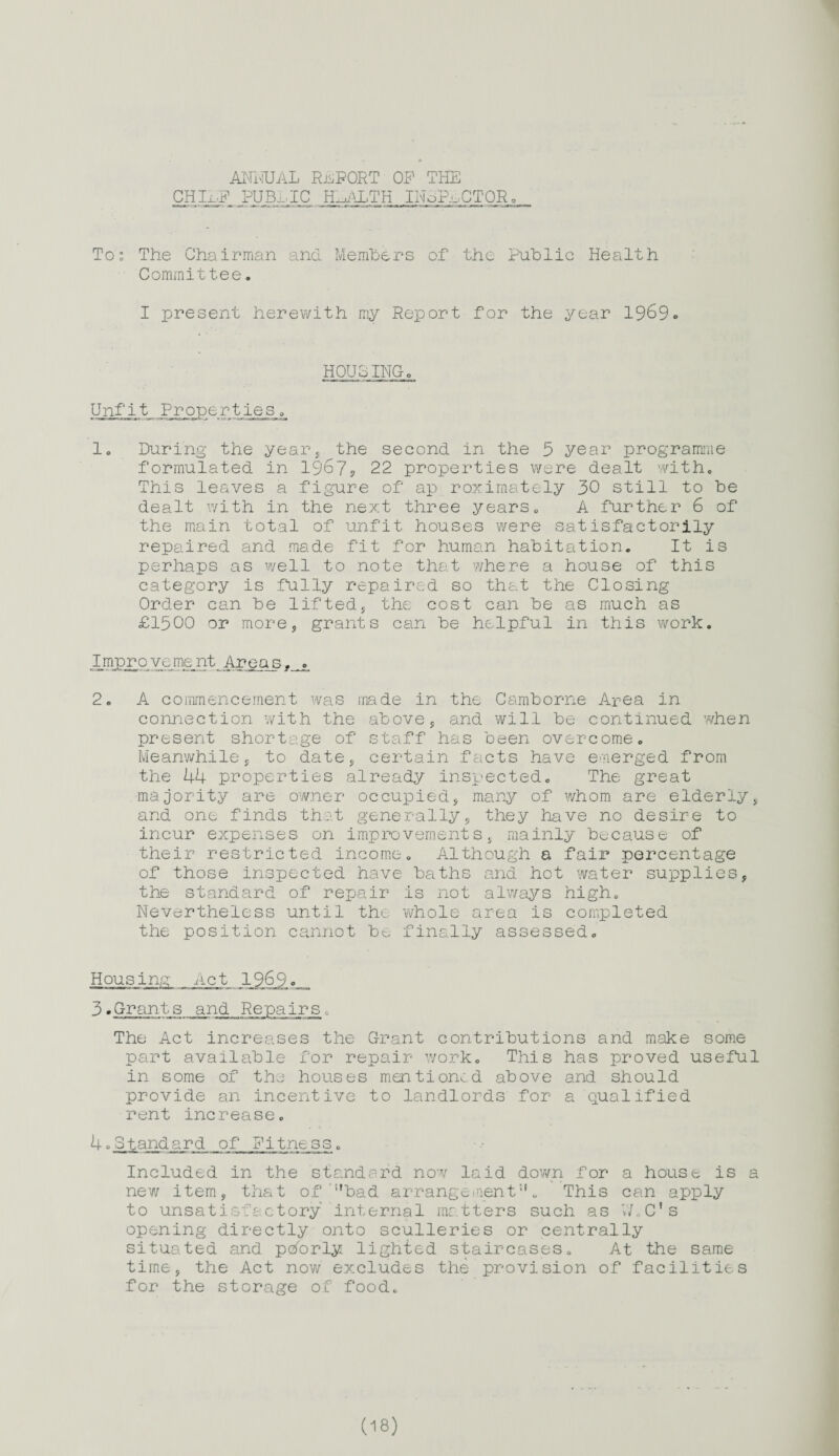 ANNUAL REPORT OP THE CH_LlP_ PUBLIC HEALTH INdP-uCTORo To: The Chairman and Members of the Public Health Committee. I present herewith my Report for the year 1969» HOUSINGo Unfit Properties 0 1. During the year, the second in the 5 year programme formulated in 1967? 22 properties were dealt with. This leaves a figure of ap roxirnately 30 still to be dealt with in the next three years. A further 6 of the main total of unfit houses were satisfactorily repaired and made fit for human habitation. It is perhaps as well to note that where a house of this category is fully repaired so that the Closing Order can be lifted, the cost can be as much as £1500 or more? grants can be helpful in this work. Imjo£0 vcme nt Area s, 2. A commencement was made in the Camborne Area in connection with the above, and will be continued when present shortage of staff has been overcome. Meanwhile, to date,, certain facts have emerged from the 44 properties already inspected. The great majority are owner occupied;, many of whom are elderly , and one finds that generally , they have no desire to incur expenses on improvements, mainly because of their restricted income. Although a fair percentage of those inspected have baths and hot water supplies, the standard of repair is not always high. Nevertheless until the whole area is completed the position cannot be finally assessed. Hous inn Act 1969, <=_ 3. Grants and Repairs. The Act increases the Grant contributions and make some part available for repair work. This has proved useful in some of the houses mentioned above and should provide an incentive to landlords for a qualified rent increase. 4.Standard of fitness. Included in the standard now laid down for a house is a new item, that of !,bad arrangementu „ This can apply to unsatisfactory internal matters such as V/.C's opening directly onto sculleries or centrally situated and pdorly lighted staircases. At the same time, the Act now excludes the provision of facilities for the storage of food.