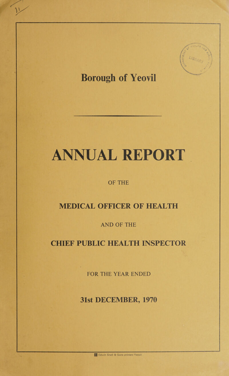 Borough of Yeovil ANNUAL REPORT OF THE MEDICAL OFFICER OF HEALTH AND OF THE CHIEF PUBLIC HEALTH INSPECTOR FOR THE YEAR ENDED 31st DECEMBER, 1970 ^ Edwin Snell & Sons printers Yeovil